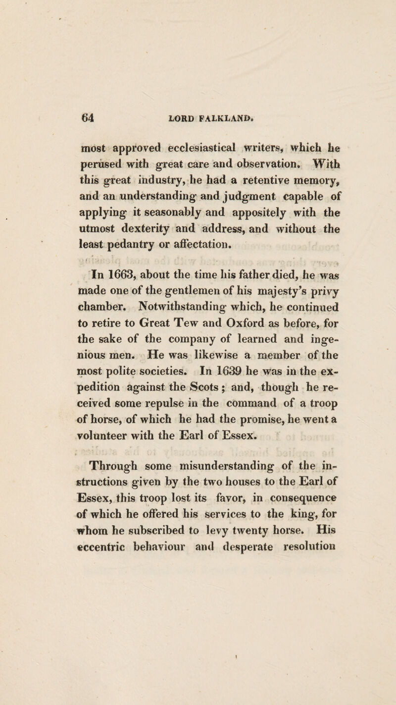 most approved ecclesiastical writers, which he perused with great care and observation. With this great industry, be had a retentive memory, and an understanding and judgment capable of applying it seasonably and appositely with the utmost dexterity and address, and without the least pedantry or affectation. In 1663, about the time his father died, he was made one of the gentlemen of his majesty’s privy chamber. Notwithstanding which, he continued to retire to Great Tew and Oxford as before, for the sake of the company of learned and inge¬ nious men. He was likewise a member of the most polite societies. In 1639 he was in the ex¬ pedition against the Scots ; and, though he re¬ ceived some repulse in the command of a troop of horse, of which he had the promise, he went a volunteer with the Earl of Essex. Through some misunderstanding of the in¬ structions given by the two houses to the Earl of Essex, this troop lost its favor, in consequence of which he offered his services to the king, for whom he subscribed to levy twenty horse. His eccentric behaviour and desperate resolution I