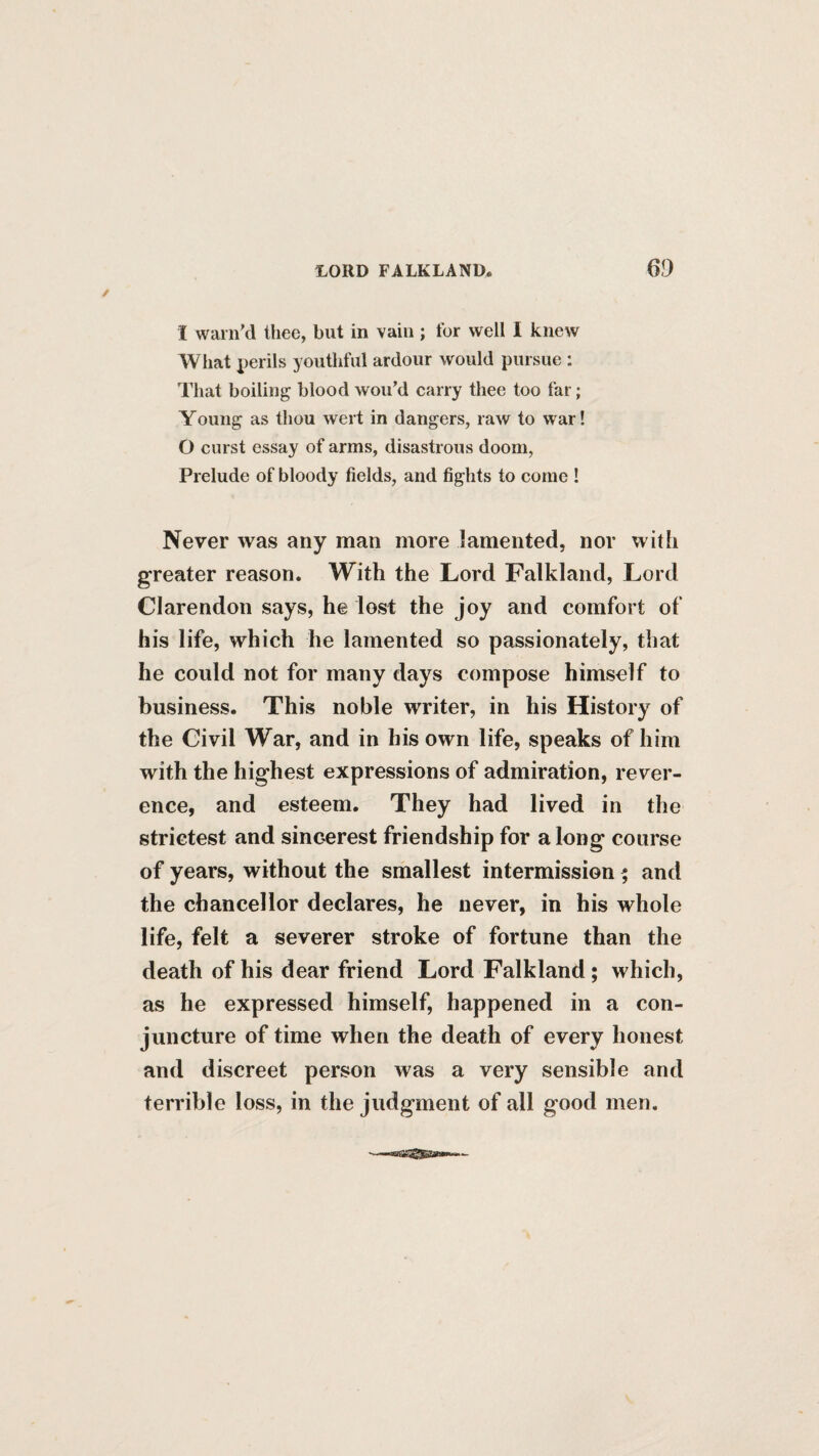 I warn'd thee, but in vain ; for well I knew What perils youthful ardour would pursue : That boiling blood wou’d carry thee too far; Young as thou wert in dangers, raw to war! O curst essay of arms, disastrous doom, Prelude of bloody fields, and fights to come ! Never was any man more lamented, nor with greater reason. With the Lord Falkland, Lord Clarendon says, he lost the joy and comfort of his life, which he lamented so passionately, that he could not for many days compose himself to business. This noble writer, in his History of the Civil War, and in his own life, speaks of him with the highest expressions of admiration, rever¬ ence, and esteem. They had lived in the strictest and sincerest friendship for a long course of years, without the smallest intermission 5 and the chancellor declares, he never, in his whole life, felt a severer stroke of fortune than the death of his dear friend Lord Falkland; which, as he expressed himself, happened in a con¬ juncture of time when the death of every honest and discreet person was a very sensible and terrible loss, in the judgment of all good men.