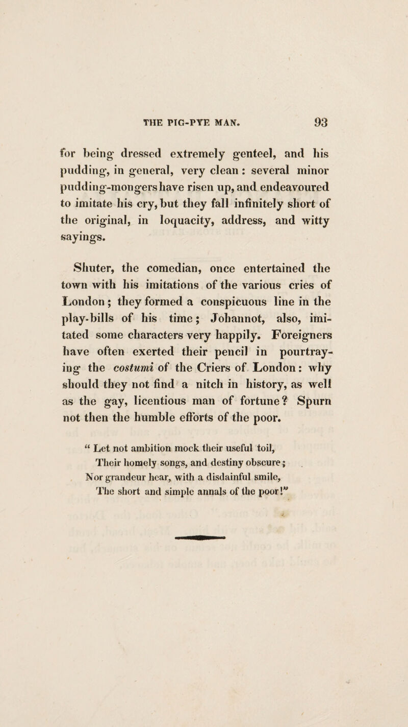 for being’ dressed extremely genteel, and liis pudding, in general, very clean: several minor pudding-mongershave risen up, and endeavoured to imitate his cry, but they fall infinitely short of the original, in loquacity, address, and witty sayings. Shuter, the comedian, once entertained the town with his imitations of the various cries of London ; they formed a conspicuous line in the play-bills of his time; Johannot, also, imi¬ tated some characters very happily. Foreigners have often exerted their pencil in pourtray- ing the costumi of the Criers of London: why should they not find a nitch in history, as well as the gay, licentious man of fortune? Spurn not then the humble efforts of the poor. “ Let not ambition mock their useful toil, Their homely songs, and destiny obscure; Nor grandeur hear, with a disdainful smile. The short and simple annals of the poor!”