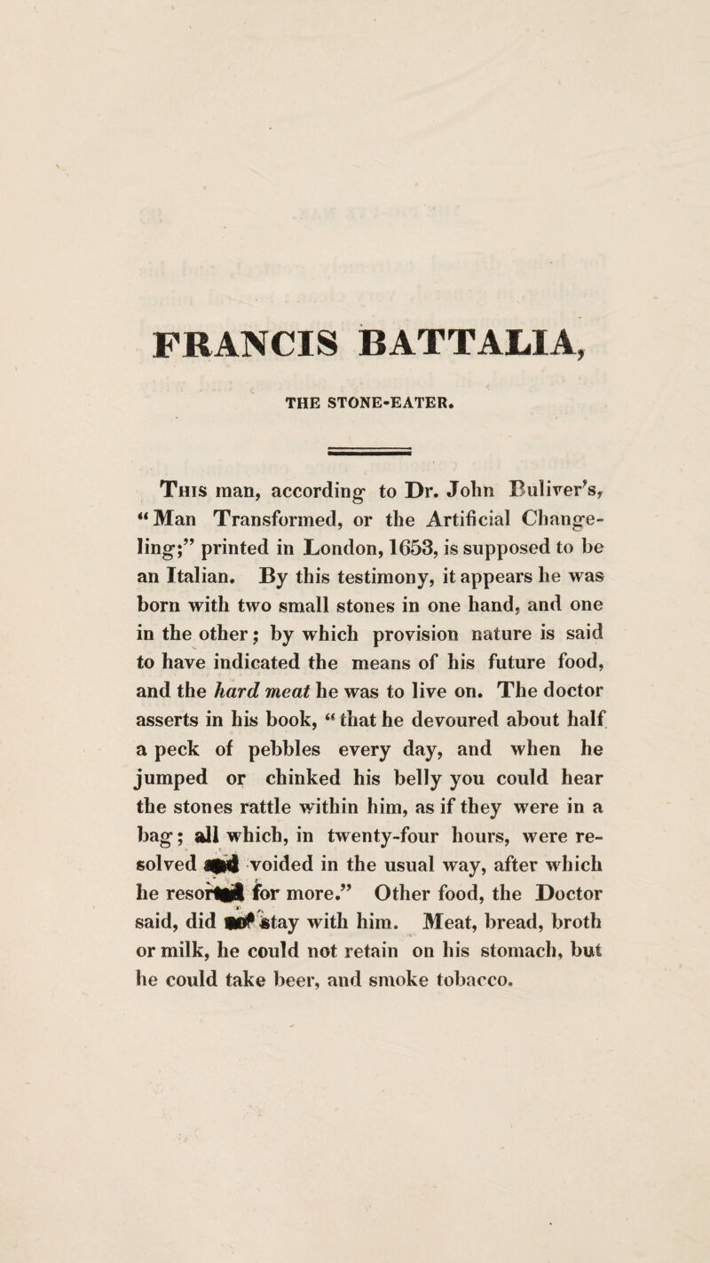 FRANCIS BATTALIA, THE STONE-EATER. This man, according to Dr. John Buliver^s, “Man Transformed, or the Artificial Change¬ ling;” printed in London, 1653, is supposed to be an Italian. By this testimony, it appears he was born with two small stones in one hand, and one in the other; by which provision nature is said to have indicated the means of his future food, and the hard meat he was to live on. The doctor asserts in his book, “ that he devoured about half a peck of pebbles every day, and when he jumped or chinked his belly you could hear the stones rattle within him, as if they were in a bag; all which, in twenty-four hours, were re¬ solved voided in the usual way, after Avhich he resoiHijl for more.” Other food, the Doctor said, did 91# iitay with him. Meat, bread, broth or milk, he could not retain on his stomach, but he could take beer, and smoke tobacco.