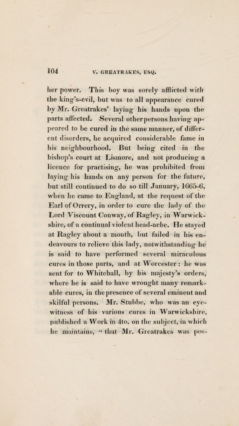 her power. This boy was sorely afflicted with the king-’s-evil, but was to all appearance cured by Mr. Greatrakes’ laying his hands upon the parts affected. Several other persons having ap¬ peared to be cured in the same manner, of differ¬ ent disorders, he acquired considerable fame in his neighbourhood. But being cited in the bishop’s court at Lismore, and not producing a licence for practising, he was prohibited from laying his hands on any person for the future, but still continued to do so till January, 1665-6, when he came to England, at the request of the Earl of Orrery, in order to cure the lady of the Lord Viscount Conway, of Ragley, in Warwick¬ shire, of a continual violent head-ache. He stayed at Ragley about a month, but failed in his en¬ deavours to relieve this lady, notwithstanding he is said to have performed several miraculous cures in those parts, and at Worcester: he was sent for to Whitehall, by his majesty’s orders, where he is said to have wrought many remark¬ able cures, in the presence of several eminent and skilful persons. Mr. Stubbe, who was an eye¬ witness of his various cures in Warwickshire, published a Work in 4to, on the subject, in which he maintains, that Mr. Greatrakes was pos-