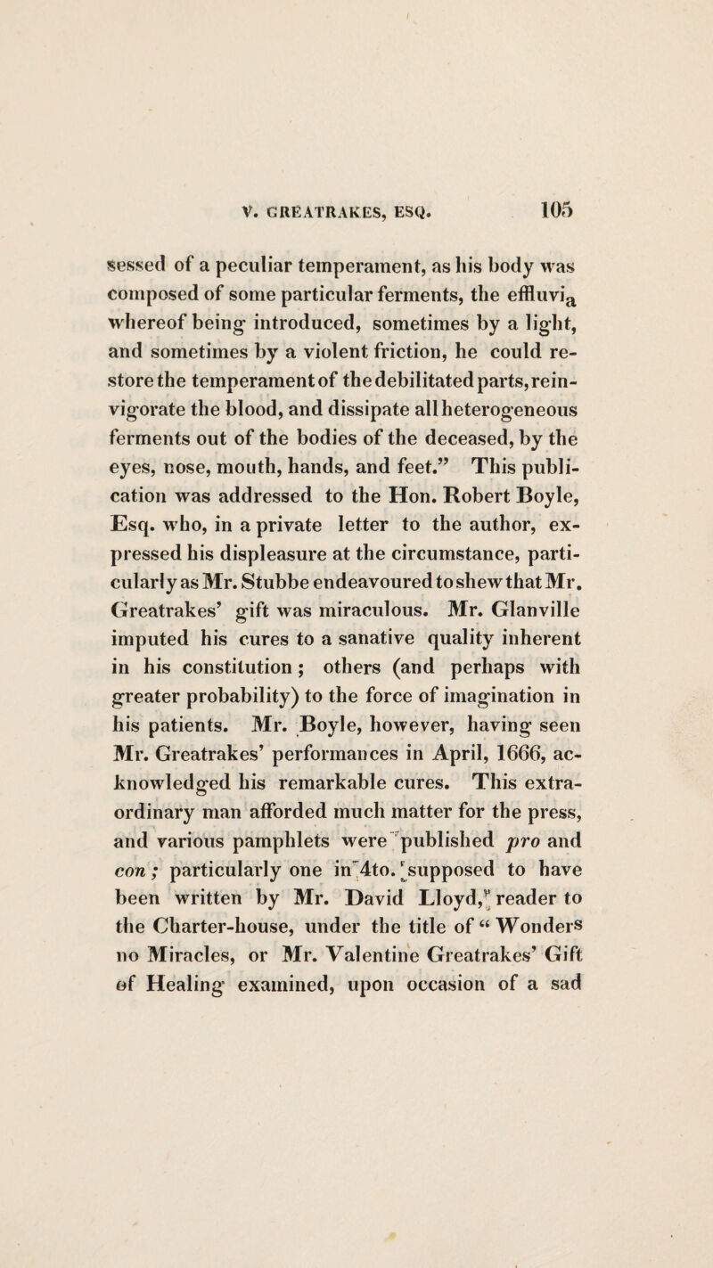 sessed of a peculiar temperament, as his body was composed of some particular ferments, the effluvia whereof being introduced, sometimes by a light, and sometimes by a violent friction, he could re¬ store the temperament of the debilitated parts, rein¬ vigorate the blood, and dissipate all heterogeneous ferments out of the bodies of the deceased, by the eyes, nose, mouth, hands, and feet.” This publi¬ cation was addressed to the Hon. Robert Boyle, Esq. who, in a private letter to the author, ex¬ pressed his displeasure at the circumstance, parti¬ cularly as Mr. Stubbe endeavoured to shew that Mr. Greatrakes’ gift was miraculous. Mr. Glanville imputed his cures to a sanative quality inherent in his constitution; others (and perhaps with greater probability) to the force of imagination in his patients. Mr. Boyle, however, having seen Mr. Greatrakes’ performances in April, 1666, ac¬ knowledged his remarkable cures. This extra¬ ordinary man afforded much matter for the press, and various pamphlets were published pro and con; particularly one in'dto. ^supposed to have been written by Mr. David Eloyd,^ reader to the Charter-house, under the title of “Wonders no Miracles, or Mr. Valentine Greatrakes’ Gift of Healing examined, upon occasion of a sad