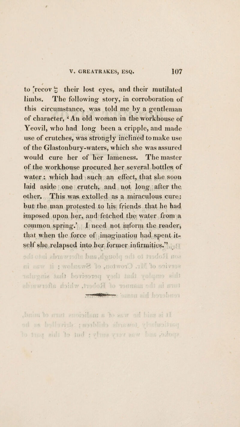 to Vecov 53 their lost eyes, and their mutilated limbs. The following story, in corroboration of this circumstance, was told me by a gentleman of character, ‘ An old woman in the workhouse of Yeovil, who had long been a cripple, and made use of crutches, was strongly inclined to make use of the Glastonbury-waters, which she was assured would cure her of her lameness. The master of the workhouse procured her several bottles of water; which had such an effect, that she soon laid aside one crutch, and not long after the other. This was, extolled as a miraculous cure: but the man protested to his friends that he had imposed upon her, and fetched thei water from a common spring.’ I need not mform the reader, that when the force of imagination had spent it¬ self she relapsed into her former infirmities.”,,; >