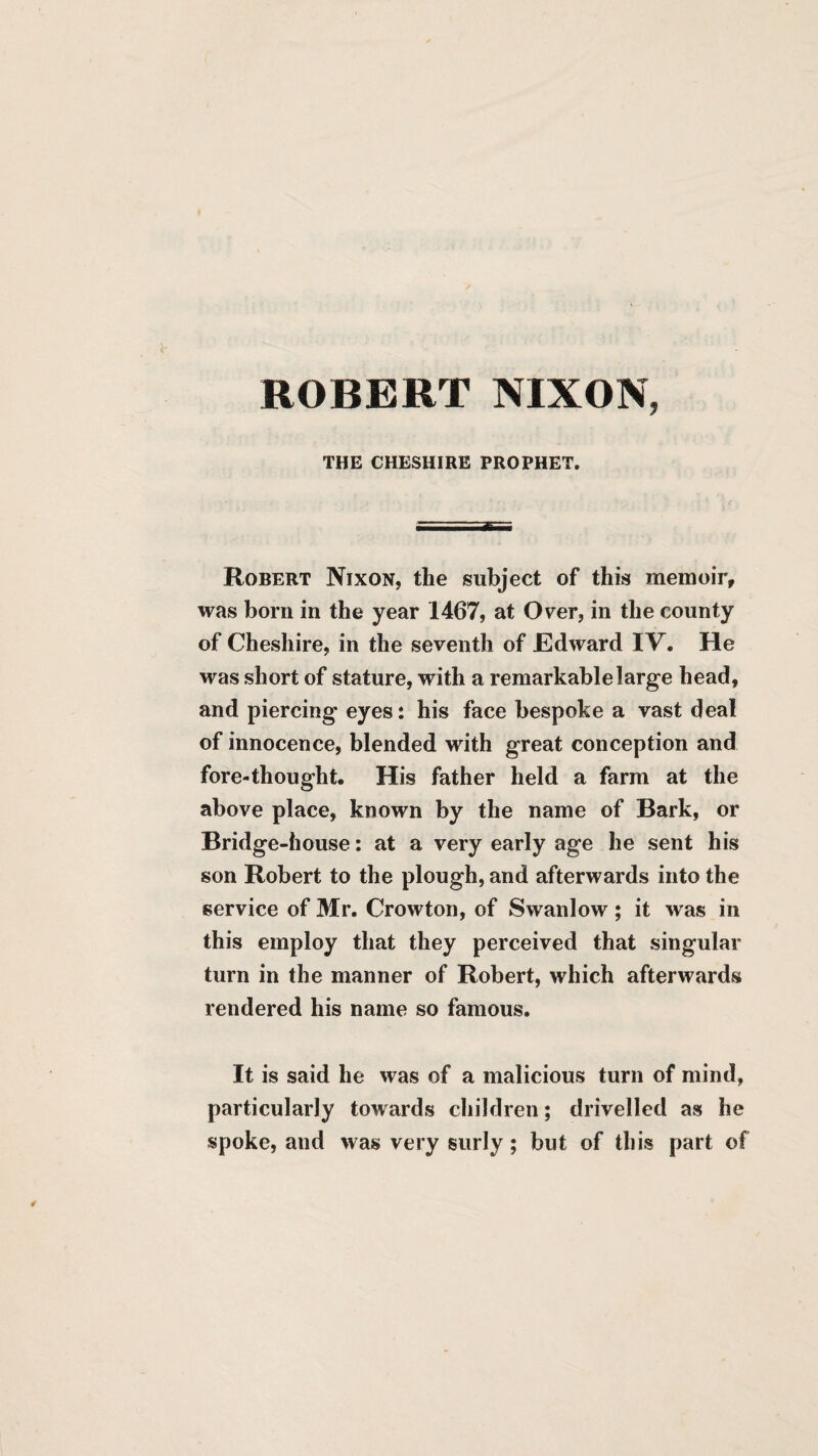 ROBERT NIXON, THE CHESHIRE PROPHET. Robert Nixon, the subject of this memoir, was born in the year 1467, at Over, in the county of Cheshire, in the seventh of JEdward IV. He was short of stature, with a remarkable large head, and piercing eyes: his face bespoke a vast deal of innocence, blended with great conception and fore-thought. His father held a farm at the above place, known by the name of Bark, or Bridge-house; at a very early age he sent his son Robert to the plough, and afterwards into the service of Mr. Crowton, of Swanlow; it was in this employ that they perceived that singular turn in the manner of Robert, which afterwards rendered his name so famous. It is said he was of a malicious turn of mind, particularly towards children; drivelled as he spoke, and was very surly; but of this part of