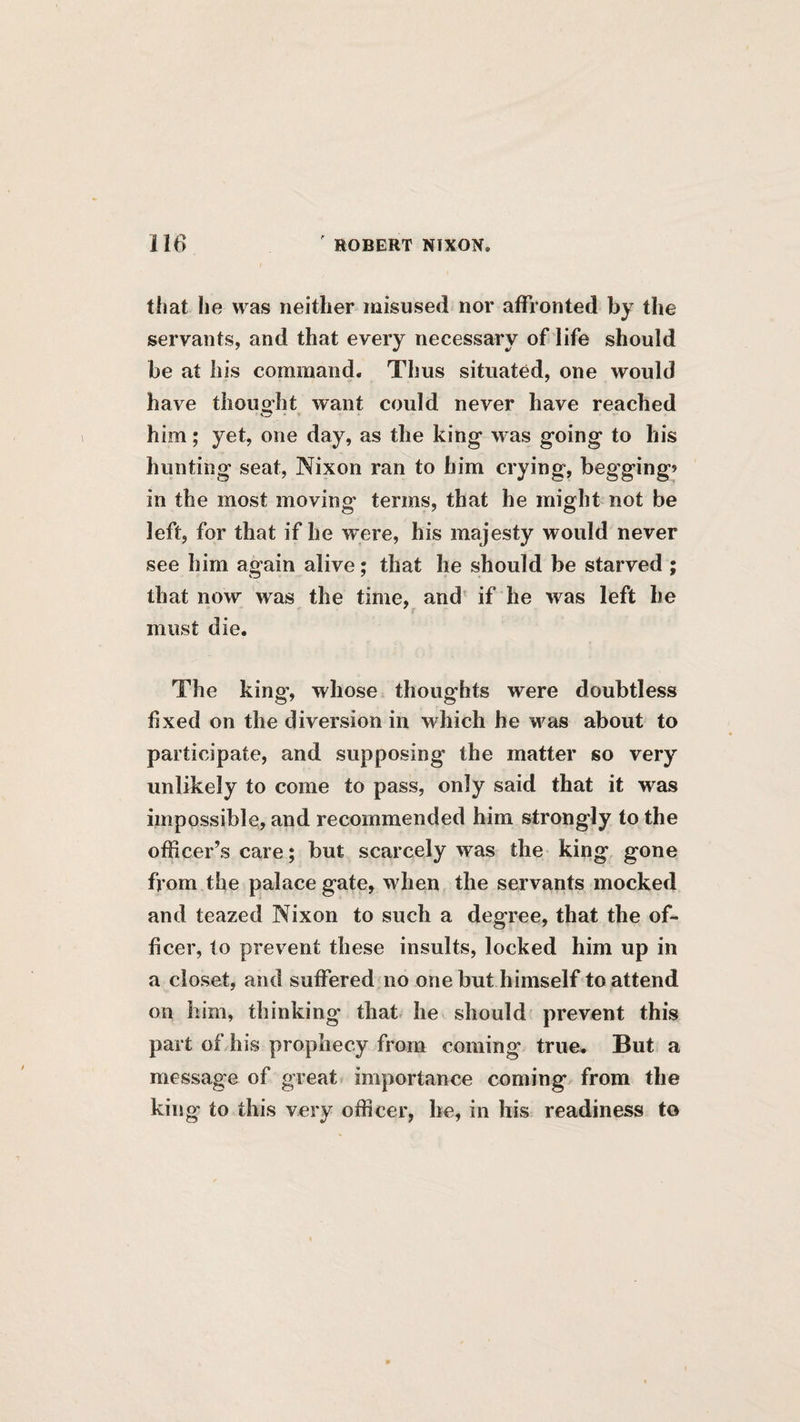 that he was neither misused nor affronted by the servants, and that every necessary of life should be at his command. Thus situated, one would have thoug-ht want could never have reached him; yet, one day, as the king was going to his hunting seat, Nixon ran to him crying, begging» in the most moving terms, that he might not be left, for that if he were, his majesty would never see him again alive; that he should be starved ; that now was the time, and if he was left he must die. The king, whose thoughts were doubtless fixed on the diversion in which he was about to participate, and supposing the matter so very unlikely to come to pass, only said that it was impossible, and recommended him strongly to the officer’s care; but scarcely was the king gone from the palace gate, when the servants mocked and teazed Nixon to such a degree, that the of¬ ficer, to prevent these insults, locked him up in a closet, and suffered no one but himself to attend on him, thinking that^ he should prevent this part of his prophecy from coming true. But a message of great importance coming from the king to this very officer, he, in his readiness to