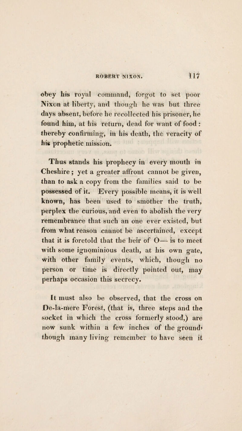 obey his royal eomiiiand, forgot to set poor Nixon at liberty, and though he was but three days absent, before he recollected his prisoner, he found him, at his return, dead for want of food: thereby confirming, in his death, the veracity of his prophetic mission. Thus stands his prophecy in every mouth in Cheshire ; yet a greater affront cannot be given, than to ask a copy from the families said to be possessed of it. Every possible means, it is well known, has been used to smother the truth, perplex the curious, and even to abolish the very remembrance that such an one ever existed, but from what reason cannot be ascertained, except that it is foretold that the heir of O— is to meet with some ignominious death, at his own gate, with other family events, which, though no person or time is directly pointed out, may perhaps occasion this secrecy. It must also be observed, that the cross on De-la-mere Forest, (that is, three steps and the socket in which the cross formerly stood,) are now sunk within a few inches of the ground* though many living remember to have seen it