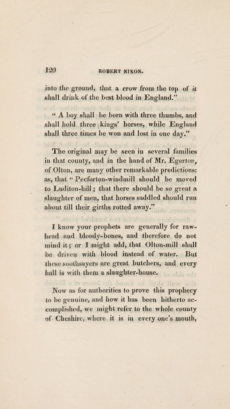 into the ground, that a crow from the top of it jshall drink of the best blood in England.” ‘‘ A boy shall be born with three thumbs, and shall hold three jkings’ horses, while England shall three times be won and lost in one day.” The original may be seen in several families in that county, and in the hand of Mr. Egerton, of Olton, are many other remarkable predictions: as, that “ Pecforton-windmill should be moved to Luditon-hill; that there should be so great a slaughter of men, that horses saddled should run about till their girths rotted away.” I know your prophets are generally for raw- head and bloody-bones, and therefore do not mind it; or I might add, that Olton-mill shall be driven with blood instead of water. But these soothsayers are great butchers, and every hall is with them a slaughter-house. Now as for authorities to prove this prophecy to be genuine, and how it has been hitherto ac¬ complished, we might refer to the whole county of Cheshire, where it is in every one’s mouth,