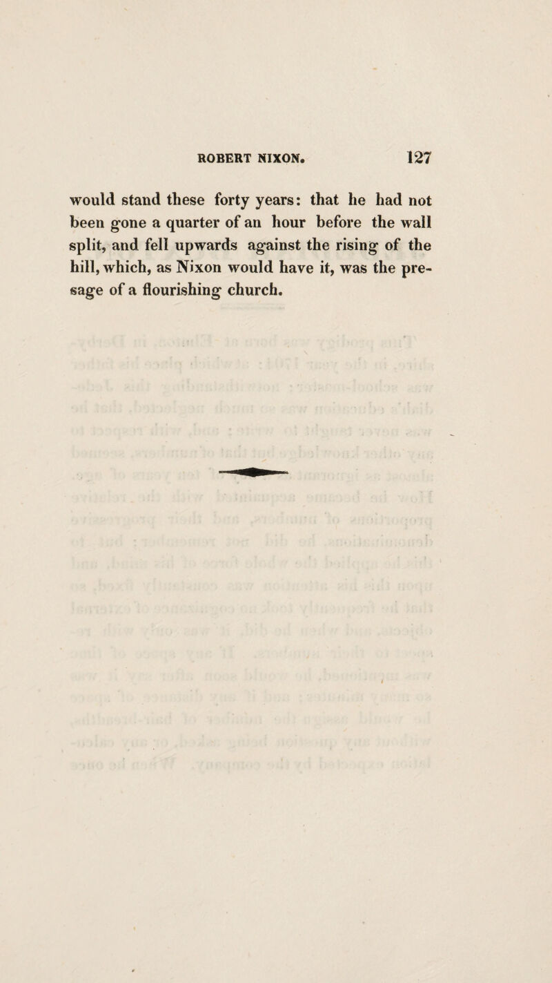 would stand these forty years: that he had not been gone a quarter of an hour before the wall split, and fell upwards against the rising of the hill, which, as Nixon would have it, was the pre¬ sage of a flourishing church.