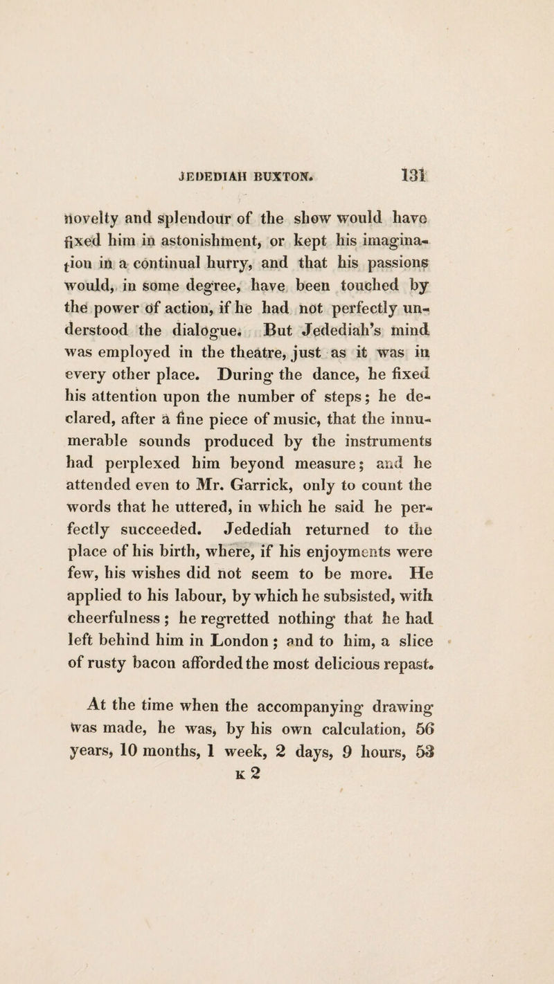 novelty and splendour of the show would have fixed him in astonishment, or kept his imagina¬ tion in a continual hurry, and that his passions would,, in some degree, have been touched by the power of action, if he had not perfectly un¬ derstood the dialogue. But Jedediah’s mind was employed in the theatre, just as it was in every other place. During the dance, he fixed his attention upon the number of steps; he de¬ clared, after a fine piece of music, that the innu¬ merable sounds produced by the instruments had perplexed him beyond measure; and he attended even to Mr. Garrick, only to count the words that he uttered, in which he said he per¬ fectly succeeded. Jedediah returned to the place of his birth, where, if his enjoyments were few, his wishes did not seem to be more. He applied to his labour, by which he subsisted, with cheerfulness ; he regretted nothing that he had left behind him in London ; and to him, a slice of rusty bacon afforded the most delicious repast* At the time when the accompanying drawing Was made, he was, by his own calculation, 66 years, 10 months, 1 week, 2 days, 9 hours, 53 k2