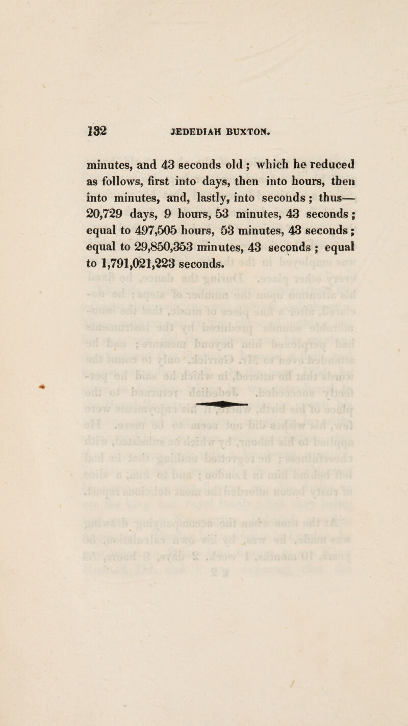 minutes, and 43 seconds old ; which he reduced as follows, first into days, then into hours, then into minutes, and, lastly, into seconds; thus— 20,729 days, 9 hours, 53 minutes, 43 seconds; equal to 497,505 hours, 53 minutes, 43 seconds; equal to 29,850,353 minutes, 43 seconds ; equal to 1,791,021,223 seconds.