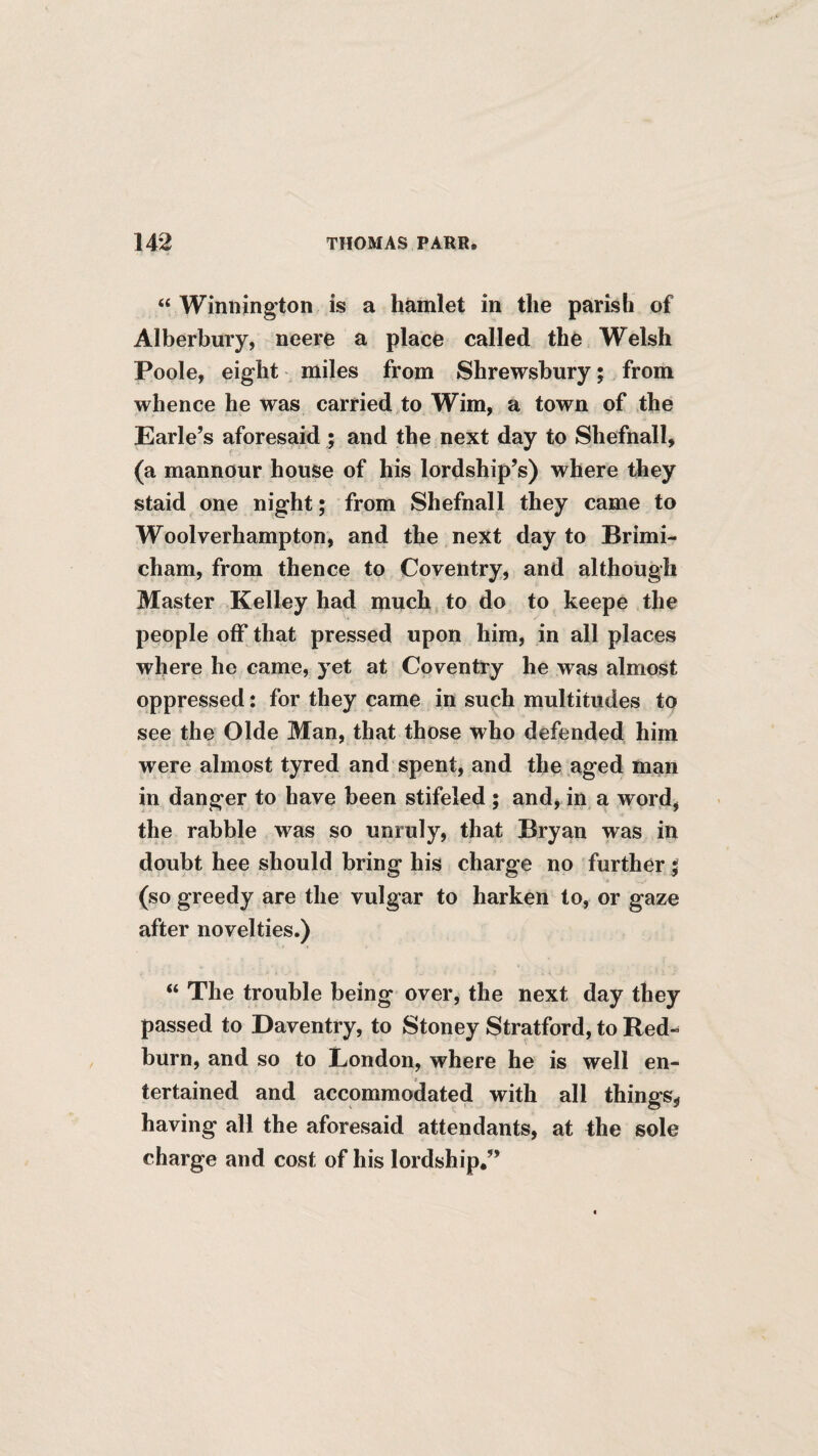“ Winiiington is a hamlet in the parish of Alberbury, neere a place called the Welsh Poole, eight miles from Shrewsbury; from whence he was carried to Wim, a town of the Earle’s aforesaid ; and the next day to Shefnall, (a mannour house of his lordship’s) where they staid one night; from Shefnall they came to Woolverhampton, and the next day to Brimi- cham, from thence to Coventry, and although Master Kelley had much to do to keepe the people off that pressed upon him, in all places where he came, yet at Coventry he was almost oppressed: for they came in such multitudes to see the Olde Man, that those who defended him were almost tyred and spent, and the aged mart in danger to have been stifeled ; and, in a word, the rabble was so unruly, that Bryan was in doubt hee should bring his charge no further; (so greedy are the vulgar to harken to, or gaze after novelties.) “ The trouble being over, the next day they passed to Daventry, to Stoney Stratford, to Red-^ burn, and so to Condon, where he is well en¬ tertained and accommodated with all things^ having all the aforesaid attendants, at the sole charge and cost of his lordship,”