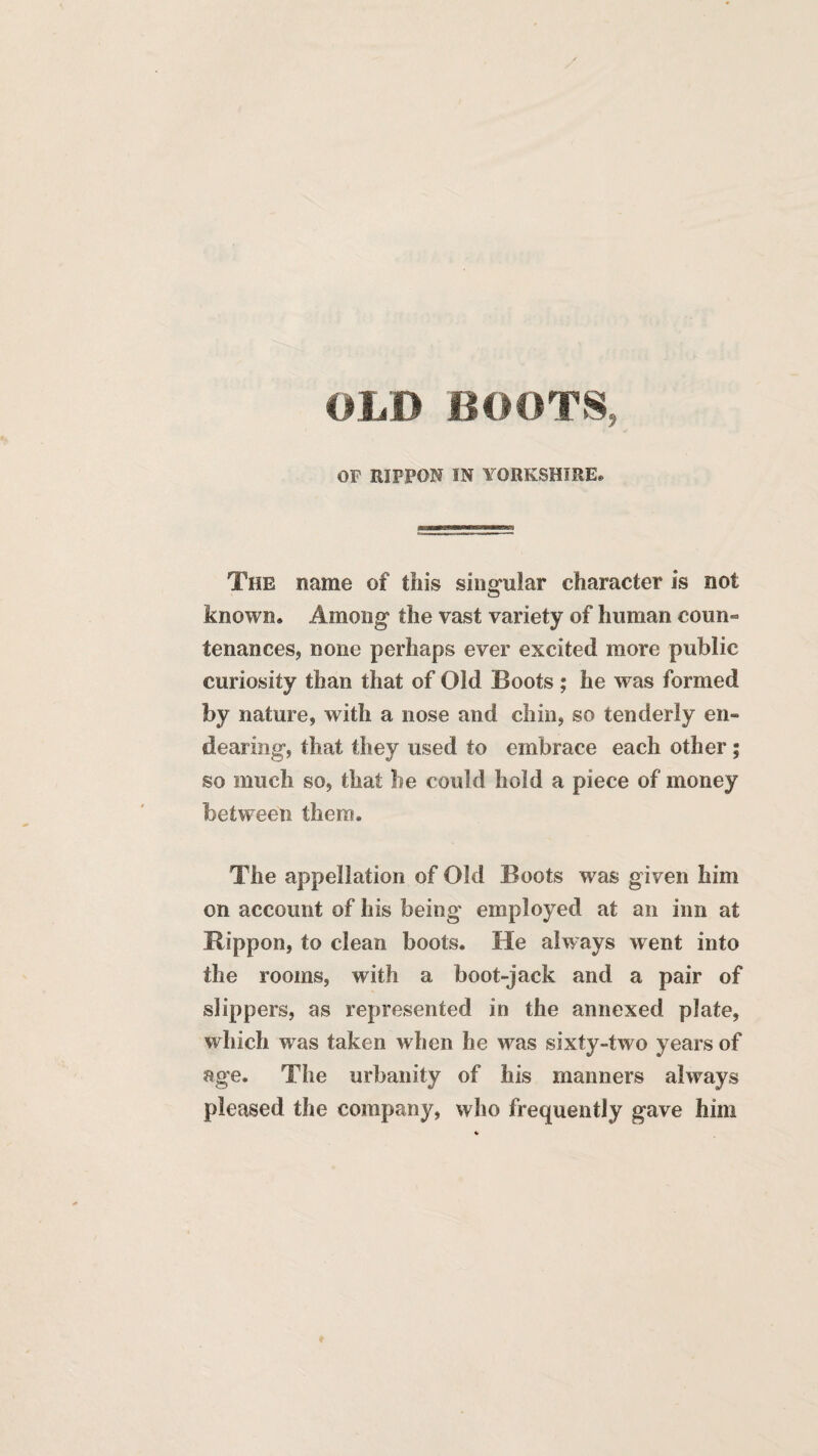 OLD BOOTS, OF RIPPON IN YORKSHIRE* The name of this singular character is not known. Among the vast variety of human coun¬ tenances, none perhaps ever excited more public curiosity than that of Old Boots ; he was formed by nature, with a nose and chin, so tenderly en¬ dearing, that they used to embrace each other; so much so, that he could hold a piece of money between them. The appellation of Old Boots was given him on account of his being employed at an inn at Rippon, to clean boots. He always went into the rooms, with a boot-jack and a pair of slippers, as represented in the annexed plate, which was taken when he was sixty-two years of age. The urbanity of his manners always pleased the company, who frequently gave him