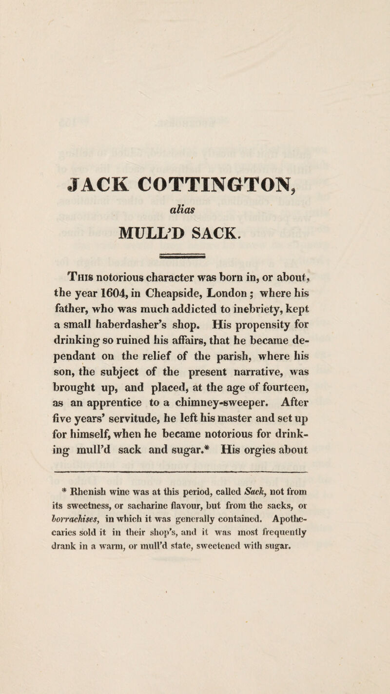 JACK COTTINGTON, alias MULL’D SACK. This notorious character was born in, or about, the year 1604, in Cheapside, London; where his father, who was much addicted to inebriety, kept a small haberdasher’s shop. His propensity for drinking so ruined his affairs, that he became de¬ pendant on the relief of the parish, where his son, the subject of the present narrative, was brought up, and placed, at the age of fourteen, as an apprentice to a chimney-sweeper. After five years’ servitude, he left his master and set up for himself, when he became notorious for drink¬ ing mull’d sack and sugar.* His orgies about Rhenish wine was at this period, called Sach, not from its sweetness, or sacharine flavour, but from the sacks, or lorrachises, in which it was generally contained. Apothe¬ caries sold it in their shop^ and it was most frequently drank in a warm, or mulfd state, sweetened with sugar.