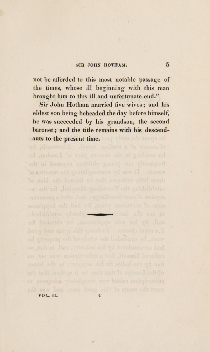 not be afforded to this most notable passage of the times, whose ill beginning with this man brought him to this ill and unfortunate end.” Sir John Hotham married five wives; and his eldest son being beheaded the day before himself, he was succeeded by his grandson, the second baronet; and the title remains with his descend¬ ants to the present time.