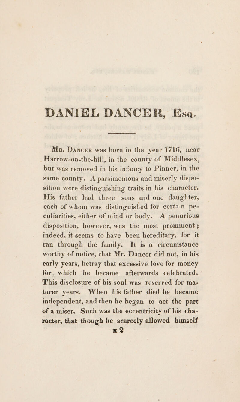 DANIEL DANCER, Esq. Htf Mr. Dancer was born in the year 1716, near Harrow-on-the-hill, in the county of Middlesex, but was removed in his infancy to Pinner, in the same county. A parsimonious and miserly dispo¬ sition were distinguishing: traits in his character. His father had three sons and one daughter, each of whom was distinguished for certa n pe¬ culiarities, either of mind or body. A penurious disposition, however, was the most prominent; indeed, it seems to have been hereditary, for it ran through the family. It is a circumstance worthy of notice, that Mr. Dancer did not, in his early years, betray that excessive love for money for which he became afterwards celebrated* Th is disclosure of his soul was reserved for ma~ turer years. When his father died he became independent, and then he began to act the part of a miser. Such was the eccentricity of his cha¬ racter, that though he scarcely allowed himself x 2