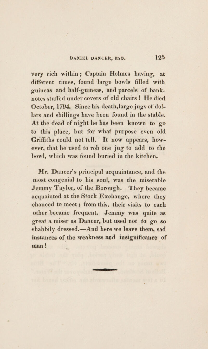 very rich within ; Captain Holmes having, at different times, found large bowls filled with guineas and half-guineas, and parcels of bank¬ notes stuffed under covers of old chairs ! He died October, 1794. Since his death, large jugs of dol¬ lars and shillings have been found in the stable. At the dead of night he has been known to go to this place, but for what purpose even old Griffiths could not tell. It now appears, how¬ ever, that he used to rob one jug to add to the bowl, which was found buried in the kitchen. Mr. Dancer’s principal acquaintance, and the most congenial to his soul, was the miserable Jemmy Taylor, of the Borough. They became acquainted at the Stock Exchange, where they chanced to meet; from this, their visits to each other became frequent. Jemmy was quite as great a miser as Dancer, but used not to go so shabbily dressed.—And here we leave them, sad instances of the weakness and insignificance of man!