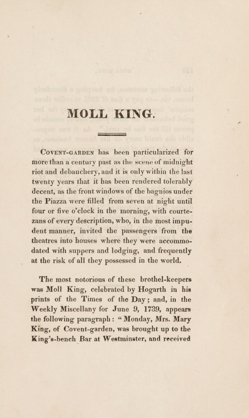 MOLL KING. Covent-garden has been particularized for more than a century past as the scene of midnight riot and debauchery, and it is only within the last twenty years that it has been rendered tolerably decent, as the front windows of the bagnios under the Piazza were filled from seven at night until four or five o’clock in the morning, with courte¬ zans of every description, who, in the most impu¬ dent manner, invited the passengers from the theatres into houses where they were accommo¬ dated with suppers and lodging, and frequently at the risk of all they possessed in the world. The most notorious of these brothel-keepers was Moll King, celebrated by Hogarth in his prints of the Times of the Day; and, in the Weekly Miscellany for June 9, 1739, appears the following paragraph : “ Monday, Mrs. Mary King, of Covent-garden, was brought up to the King’s -bench Bar at Westminster, and received