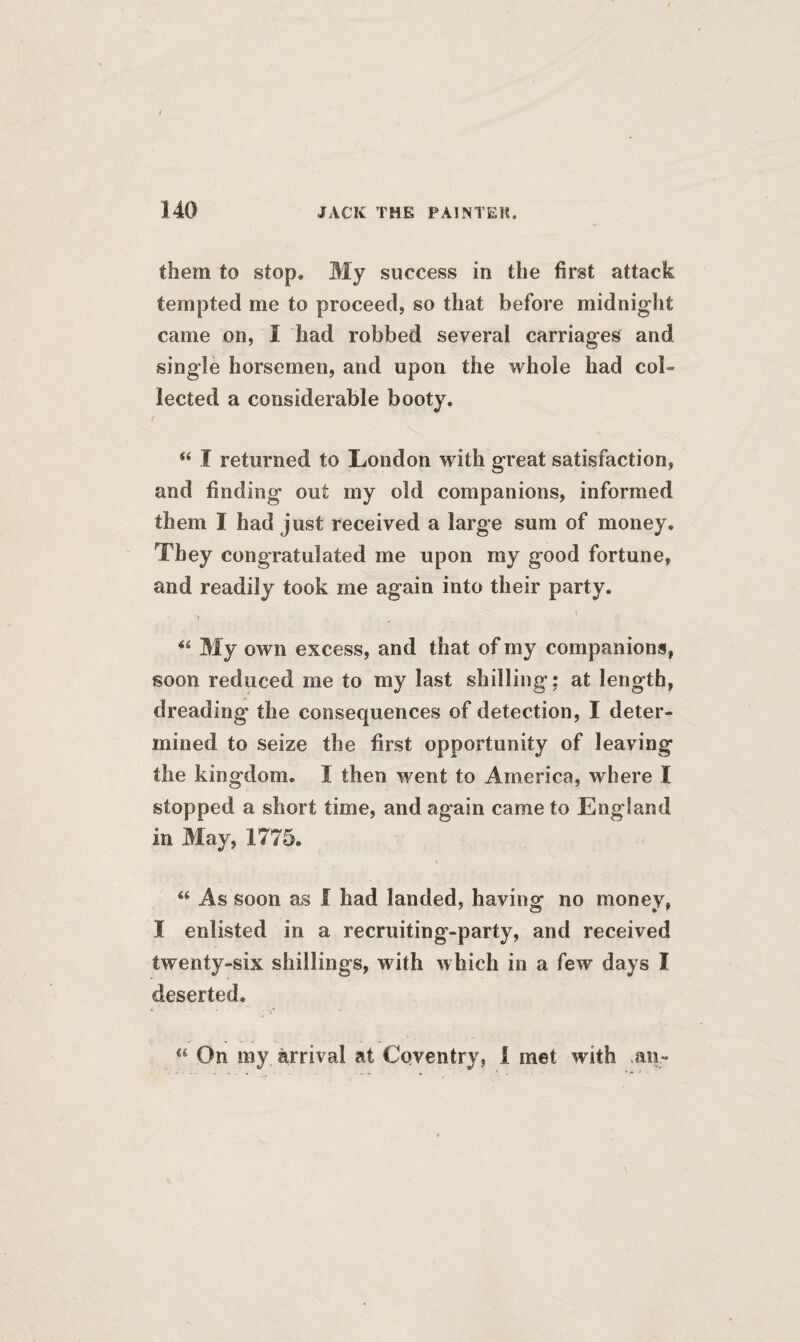 them to stop. My success in the first attack tempted me to proceed, so that before midnight came on, I had robbed several carriages and single horsemen, and upon the whole had col¬ lected a considerable booty. Si I returned to London with great satisfaction, and finding out my old companions, informed them I had just received a large sum of money. They congratulated me upon my good fortune, and readily took me again into their party. “ My own excess, and that of my companions, soon reduced me to my last shilling; at length, dreading the consequences of detection, I deter¬ mined to seize the first opportunity of leaving the kingdom. I then went to America, where I stopped a short time, and again came to England in May, 1775. “ As soon as i had landed, having no money, I enlisted in a recruiting-party, and received twenty-six shillings, with which in a few days I deserted. a On my arrival at Coventry, 1 met with an-