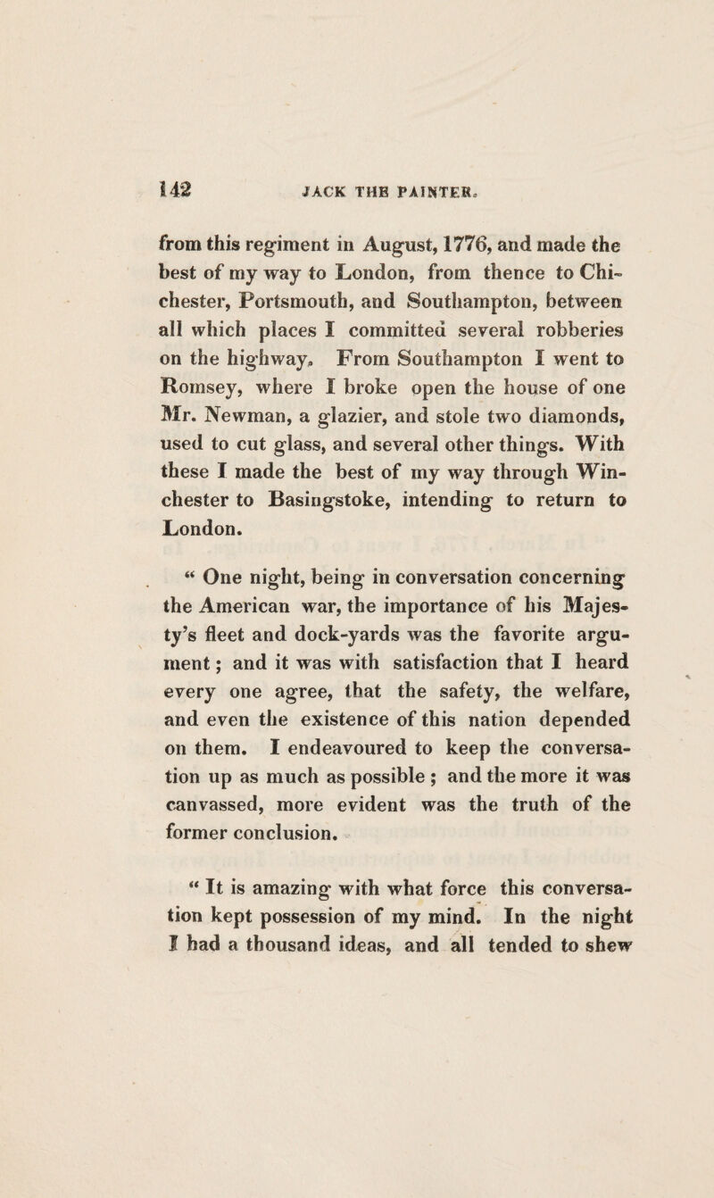 14*2 from this regiment in August, 1776, and made the best of my way to London, from thence to Chi¬ chester, Portsmouth, and Southampton, between all which places I committed several robberies on the highway. From Southampton I went to Roinsey, where 1 broke open the house of one Mr. Newman, a glazier, and stole two diamonds, used to cut glass, and several other things. With these I made the best of my way through Win¬ chester to Basingstoke, intending to return to London. “ One night, being in conversation concerning the American war, the importance of his Majes¬ ty’s fleet and dock-yards was the favorite argu¬ ment ; and it was with satisfaction that I heard every one agree, that the safety, the welfare, and even the existence of this nation depended on them. I endeavoured to keep the conversa¬ tion up as much as possible ; and the more it was canvassed, more evident was the truth of the former conclusion. “ It is amazing with what force this conversa¬ tion kept possession of my mind. In the night I had a thousand ideas, and all tended to shew