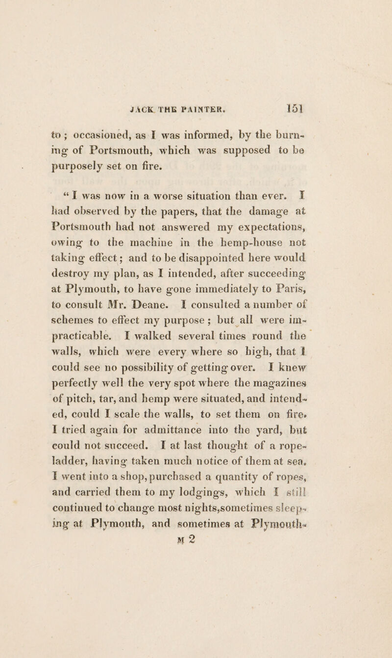 to ; occasioned, as I was informed, by the burn- ing of Portsmouth, which was supposed to be purposely set on fire. “ I was now in a worse situation than ever. I had observed by the papers, that the damage at Portsmouth had not answered my expectations, owing to the machine in the hemp-house not taking effect; and to be disappointed here would destroy my plan, as I intended, after succeeding at Plymouth, to have gone immediately to Paris, to consult Mr. Deane. I consulted a number of schemes to effect my purpose ; but all were im¬ practicable. I walked several times round the walls, which were every where so high, that I could see no possibility of gettingover. I knew perfectly well the very spot where the magazines of pitch, tar, and hemp were situated, and intend¬ ed, could I scale the walls, to set them on fire* I tried again for admittance into the yard, but could not succeed. X at last thought of a rope- ladder, having taken much notice of them at sea. X went into a shop, purchased a quantity of ropes, and carried them to my lodgings, which I still continued to change most nights,sometimes sleep¬ ing at Plymouth, and sometimes at Plymouth* M 2