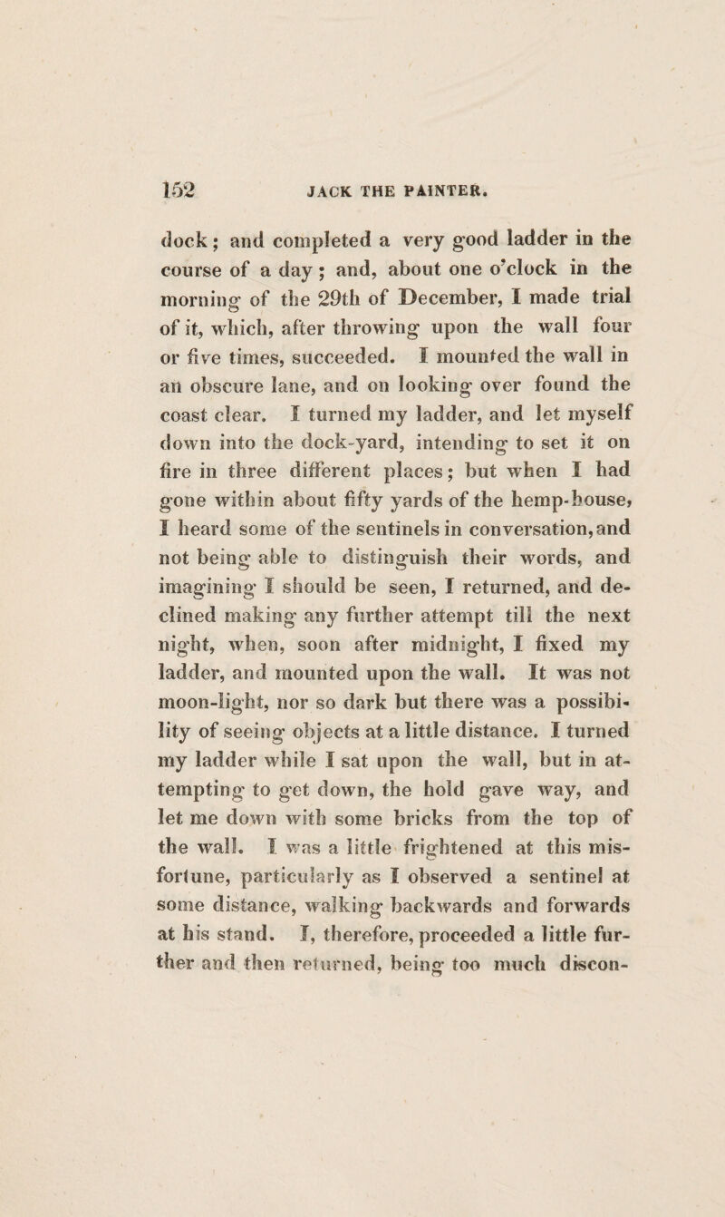 dock; and completed a very good ladder in the coarse of a day; and, about one o?clock in the morning of the 29th of December, I made trial of it, which, after throwing upon the wall four or five times, succeeded. I mounted the wall in an obscure lane, and on looking- over found the coast clear. I turned my ladder, and let myself down into the dock-yard, intending to set it on fire in three different places; but when I had gone within about fifty yards of the hemp-house, I heard some of the sentinels in conversation,and not being able to distinguish their words, and imagining I should be seen, I returned, and de¬ clined making any further attempt till the next night, when, soon after midnight, I fixed my ladder, and mounted upon the wall. It was not moon-light, nor so dark but there was a possibi¬ lity of seeing objects at a little distance. I turned my ladder while I sat upon the wall, but in at¬ tempting to get down, the hold gave way, and let me down with some bricks from the top of the wall. I was a little frightened at this mis¬ fortune, particularly as I observed a sentinel at some distance, walking backwards and forwards at his stand. J, therefore, proceeded a little fur¬ ther and then returned, being* too much discon-