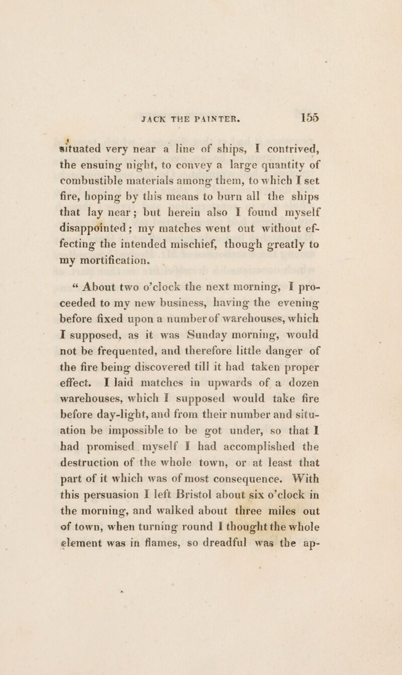 situated very near a line of ships, I contrived, the ensuing night, to convey a large quantity of combustible materials among them, to which I set fire, hoping by this means to burn all the ships that lay near; but herein also I found myself disappointed; my matches went out without ef¬ fecting the intended mischief, though greatly to my mortification. “ About two o’clock the next morning, I pro¬ ceeded to my new business, having the evening before fixed upon a number of warehouses, which I supposed, as it was Sunday morning, would not be frequented, and therefore little danger of the fire being discovered till it had taken proper effect. I laid matches in upwards of a dozen warehouses, which I supposed would take fire before day-ligbt, and from their number and situ¬ ation be impossible to be got under, so that I had promised myself I had accomplished the destruction of the whole town, or at least that part of it which was of most consequence. With this persuasion I left Bristol about six o’clock in the morning, and walked about three miles out of town, when turning round I thought the whole element was in flames, so dreadful was the ap-
