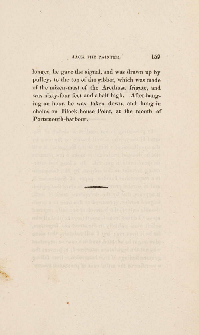 longer, he gave the signal, and was drawn up by pulleys to the top of the gibbet, which was made of the mizen-mast of the Aretlmsa frigate, and was sixty-four feet and a half high. After hang¬ ing an hour, he was taken down, and hung in chains on Block-house Point, at the mouth of Portsmouth-harbour.