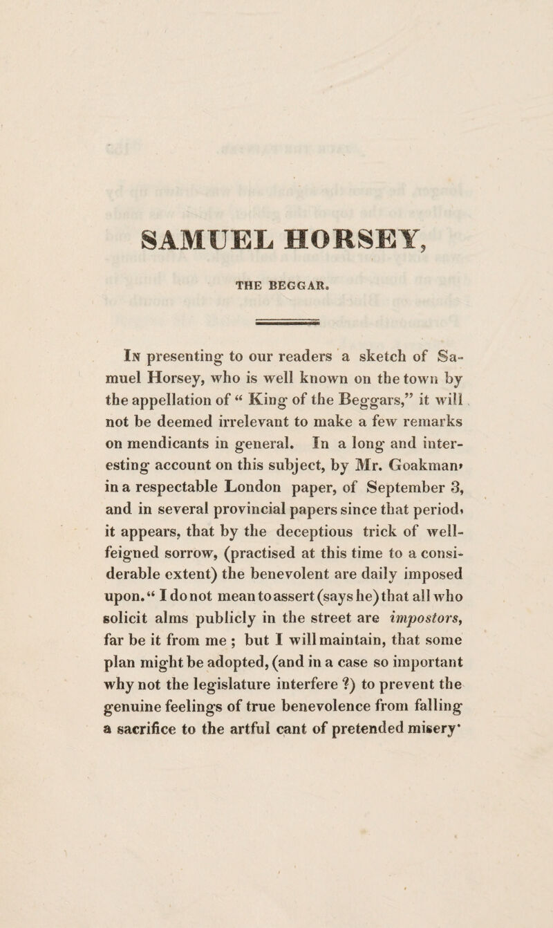 SAMUEL HORSEY, THE BEGGAR, In presenting to our readers a sketch of Sa¬ muel Horsey, who is well known on the town by the appellation of “ King of the Beggars,” it will not be deemed irrelevant to make a few remarks on mendicants in general. In a long and inter¬ esting account on this subject, by Mr. Goakman* in a respectable London paper, of September 3, and in several provincial papers since that period* it appears, that by the deceptious trick of well- feigned sorrow, (practised at this time to a consi¬ derable extent) the benevolent are daily imposed upon.“ I do not mean to assert (says he) that all who solicit alms publicly in the street are impostors, far be it from me ; but I will maintain, that some plan might be adopted, (and in a case so important why not the legislature interfere ?) to prevent the genuine feelings of true benevolence from falling a sacrifice to the artful cant of pretended misery*