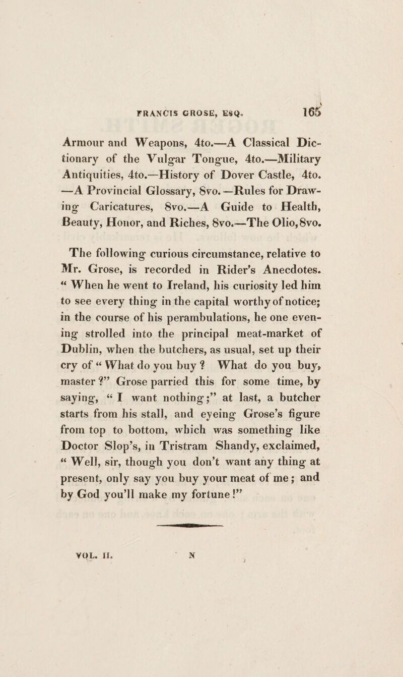 Armour and Weapons, 4to.—A Classical Die- tionary of the Vulgar Tongue, 4to.—Military Antiquities, 4to.—History of Dover Castle, 4to. —A Provincial Glossary, 8vo.—Rules for Draw¬ ing Caricatures, 8vo.—A Guide to Health, Beauty, Honor, and Riches, 8vo.—The 01io,8vo. The following curious circumstance, relative to Mr. Grose, is recorded in Rider’s Anecdotes.  When he went to Ireland, his curiosity led him to see every thing in the capital worthy of notice; in the course of his perambulations, he one even¬ ing strolled into the principal meat-market of Dublin, when the butchers, as usual, set up their cry of “ What do you buy ? What do you buy9 master ?” Grose parried this for some time, by saying, “ I want nothing;” at last, a butcher starts from his stall, and eyeing Grose’s figure from top to bottom, which was something like Doctor Slop’s, in Tristram Shandy, exclaimed, “ Well, sir, though you don’t want any thing at present, only say you buy your meat of me; and by God you’ll make my fortune!” YOL. II. N