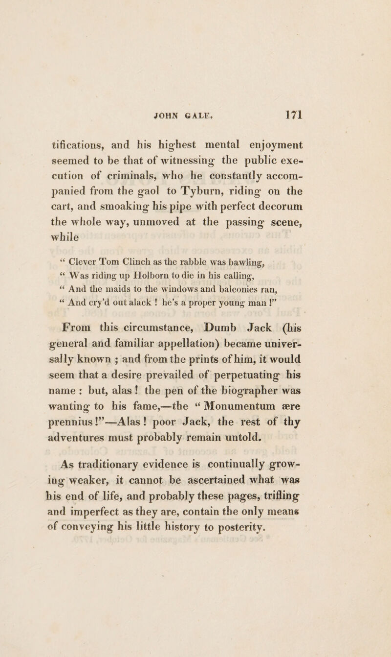 tifications, and his highest mental enjoyment seemed to be that of witnessing the public exe¬ cution of criminals, who he constantly accom¬ panied from the gaol to Tyburn, riding on the cart, and smoaking his pipe with perfect decorum the whole way, unmoved at the passing- scene, while “ Clever Tom Clinch as the rabble was bawling, “ Was riding up Holborn to die in his calling, “ And the maids to the windows and balconies ran, “ And cry’d out alack ! he’s a proper young man !” From this circumstance, Dumb Jack (his general and familiar appellation) became univer¬ sally known ; and from the prints of him, it would seem that a desire prevailed of perpetuating his name : but, alas ! the pen of the biographer was wanting to his fame,—the “ Monumentum sere prennius!”—Alas ! poor Jack, the rest of thy adventures must probably remain untold. As traditionary evidence is continually grow¬ ing1 weaker, it cannot be ascertained what was his end of life, and probably these pages, trifling and imperfect as they are, contain the only means of conveying his little history to posterity.