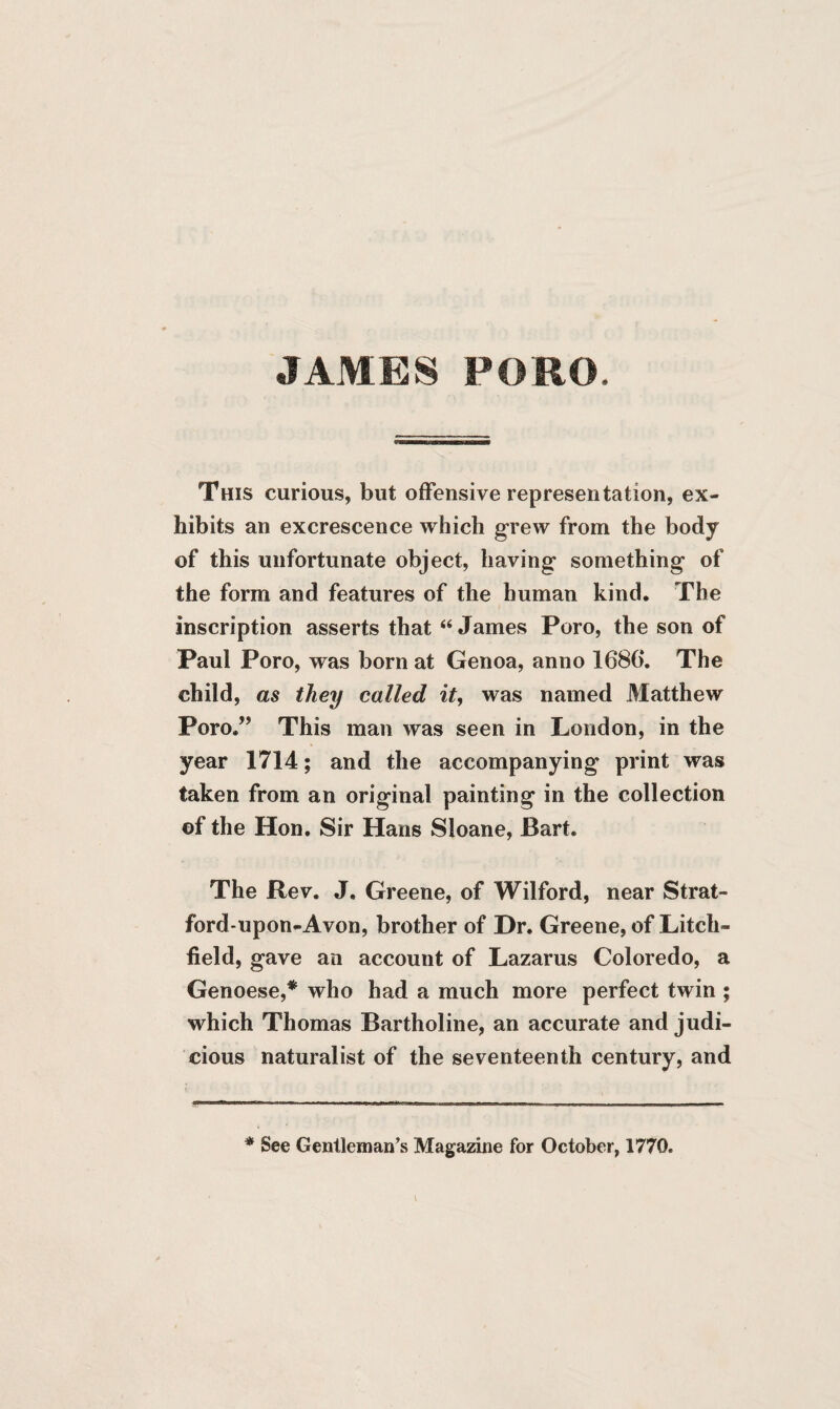 JAMES PORO, This curious, but offensive representation, ex¬ hibits an excrescence which grew from the body of this unfortunate object, having something of the form and features of the human kind. The inscription asserts that “ James Poro, the son of Paul Poro, was born at Genoa, anno 1686*. The child, as they called it, was named Matthew Poro.” This man was seen in London, in the year 1714; and the accompanying print was taken from an original painting in the collection of the Hon. Sir Hans Sloane, Bart. The Rev. J. Greene, of Wilford, near Strat¬ ford-upon-Avon, brother of Dr. Greene, of Litch¬ field, gave an account of Lazarus Coloredo, a Genoese,* who had a much more perfect twin ; which Thomas Bartholine, an accurate and judi¬ cious naturalist of the seventeenth century, and * See Gentleman’s Magazine for October, 1770.