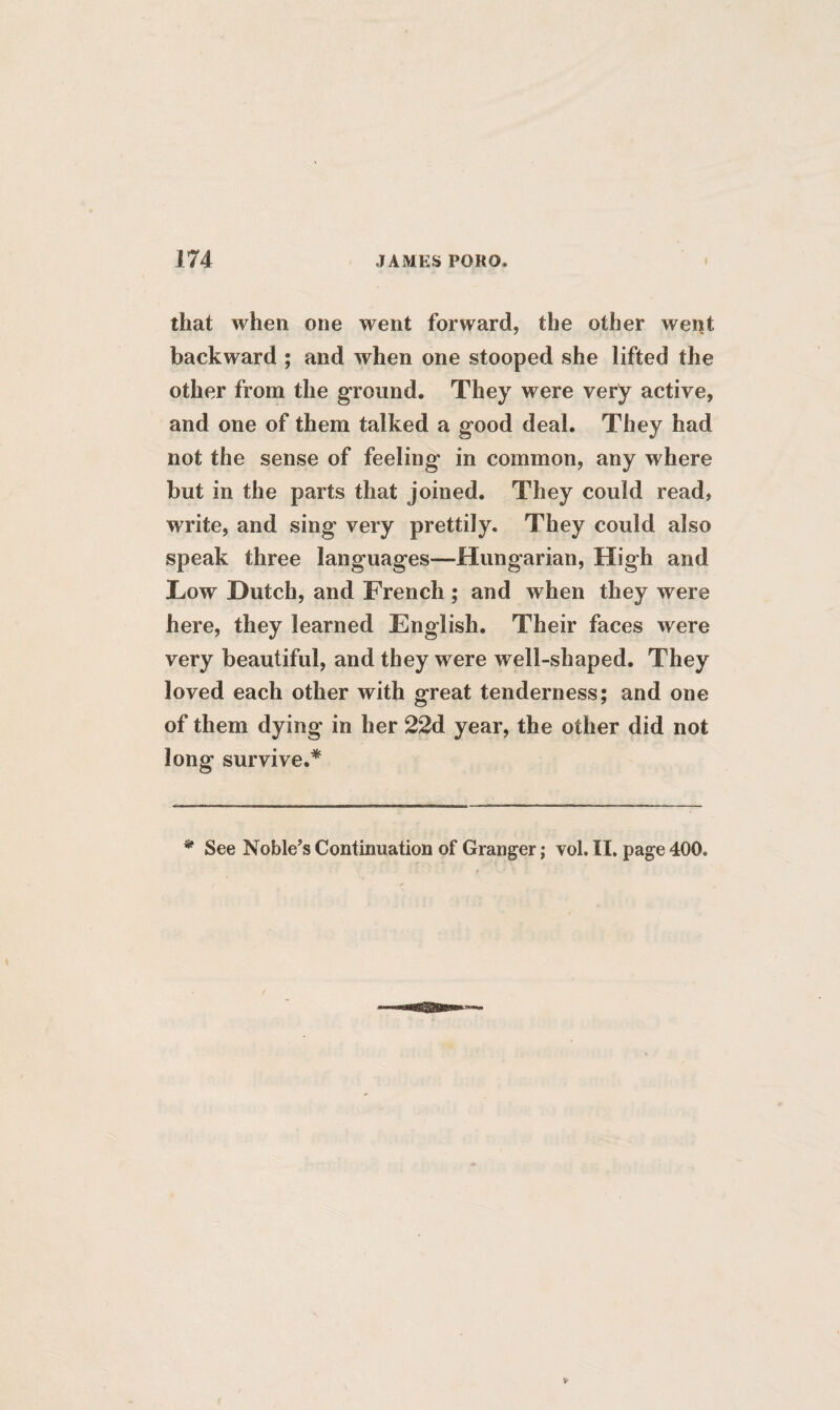 that when one went forward, the other went backward ; and when one stooped she lifted the other from the ground. They were very active, and one of them talked a good deal. They had not the sense of feeling in common, any where but in the parts that joined. They could read, write, and sing very prettily. They could also speak three languages—Hungarian, High and Low Dutch, and French ; and when they were here, they learned English. Their faces were very beautiful, and they were well-shaped. They loved each other with great tenderness; and one of them dying in her 22d year, the other did not long survive.* * See Noble’s Continuation of Granger; vol. II. page 400.