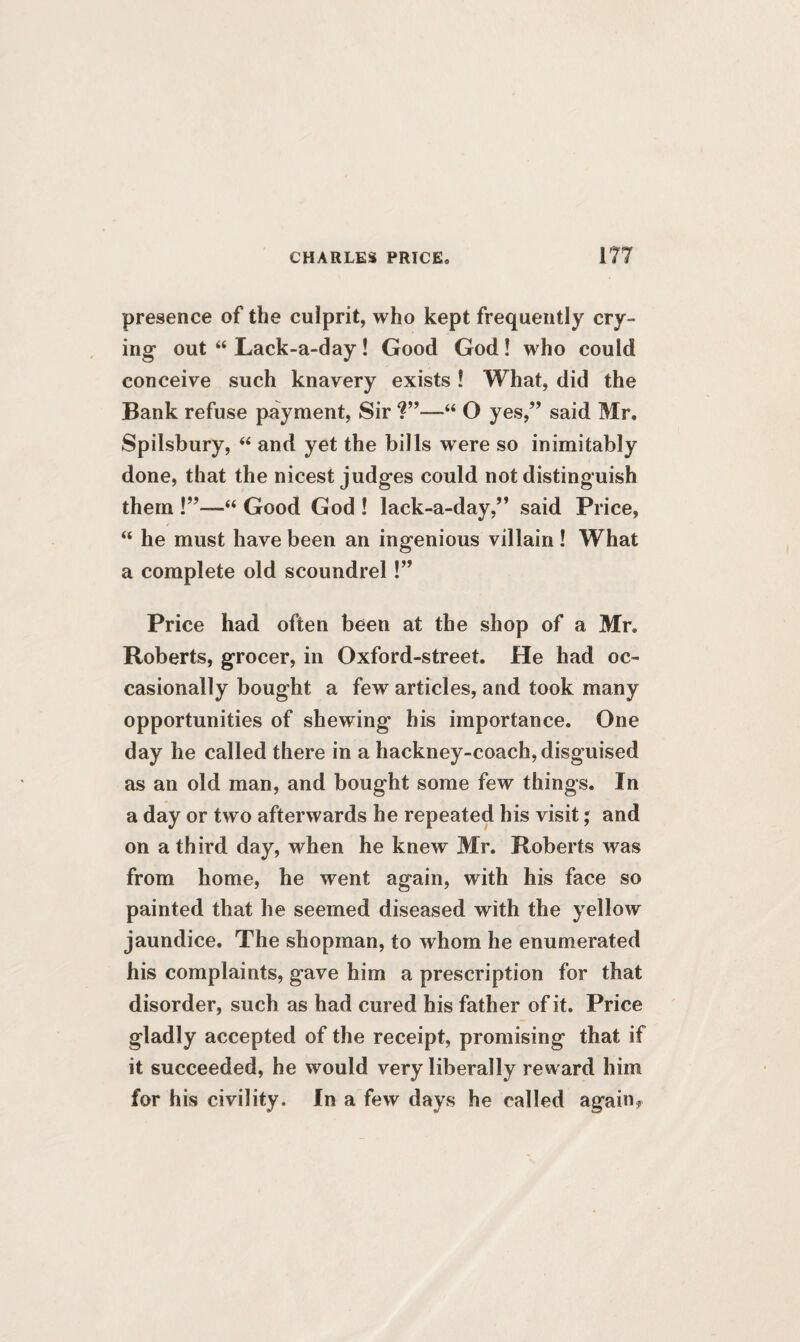 presence of the culprit, who kept frequently cry¬ ing out “ Lack-a-day ! Good God! who could conceive such knavery exists! What, did the Bank refuse payment, Sir ?”—“ O yes,” said Mr. Spilsbury, “ and yet the bills were so inimitably done, that the nicest judges could not distinguish them “ Good God ! lack-a-day,” said Price, “ he must have been an ingenious villain! What a complete old scoundrel!” Price had often been at the shop of a Mr. Roberts, grocer, in Oxford-street. He had oc¬ casionally bought a few articles, and took many opportunities of shewing his importance. One day he called there in a hackney-coach, disguised as an old man, and bought some few things. In a day or two afterwards he repeated his visit; and on a third day, when he knew Mr. Roberts was from home, he went again, with his face so painted that he seemed diseased with the yellow jaundice. The shopman, to whom he enumerated his complaints, gave him a prescription for that disorder, such as had cured his father of it. Price gladly accepted of the receipt, promising that if it succeeded, he would very liberally reward him for his civility. In a few days he called again*