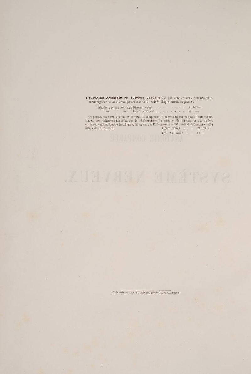 accompagnés d’un atlas de 32 planches in-folio dessinées d’après nature et gravées. Prix de l'ouvrage compcer : Figures noires, . . . . , . . . — — Figures COlOMICeS + «+ + à «0.2. 101 On peut se procurer séparément le Tome Îl, comprenant l'anatomie du cerveau de l’homme et des singes, des recherches nouvelles sur le développement du crâne ct du cerveau, et une analyse comparco des fonctions de l'intelligence humaïne, par P. Grariozer. 4857, in-80 de 692 pages et atlas iv-folio de 16 planches. FlsuRee moines, . 21 francs. Figures coloriécs. . . 48 — ES RE mener ne Ar on > em mel Paris. —Imp. P.-A. BOURDIER, er Ci, 30, rac Mazarine.