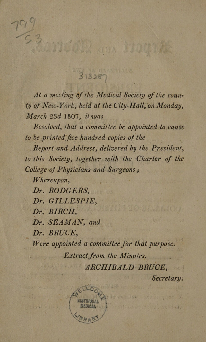 $i 4 2¢ Kot : secs? et hge At a meeting of the Medical Society of the coun- March 23d 1807, it was Resolved, that a committee be appointed to cause to be printed. five hundred copies of the - Report and Address, delivered by the President, to this Society, together with the Charter of the College of Physicians and Surgeons ; Whereupon, Dr. RODGERS, Dr. GILLESPIE, Dr. BIRCH, Dr. SEAMAN, anaé _ Dr. BRUCE, Were appointed a committee for that purpose: | , Extract from the Minutes. | ARCHIBALD BRUCE, Secretary: . \ ‘ gertt, Sy A ee { MIBTORIOAL |. BEOIBAK:«: j \&lt; , &lt;7;  at 7 tence