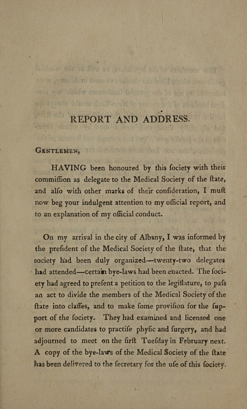 REPORT AND ADDRESS. GENTLEMEN, HAVING been honoured by this fociety with their commiffion as delegate to the Medical Society of the ftate, and alfo with other marke of their confideration, I mutt now beg your indulgent attention to my official report, and to an explanation of my official conduct. On my arrival in the city of Albany, I was informed by the prefident of the Medical Society of the ftate, that the society had been duly organized—twenty-two delegates ‘had attended—certam bye-laws had been enacted. ‘Che foci- ety had agreed to prefent a petition to the legiflature, to pafs an act to divide the members of the Medical Society of the {tate into claffes, and to make fome provifion for the fup- port of the fociety.. ‘They had examined and licensed one © or more candidates to practife phyfic and furgery, and had adjourned to meet on the firft Tuefday in February next. A copy of the bye-laws of the Medical Society of the ftate has been delivered to the fecretary for the ufe of this fociety.