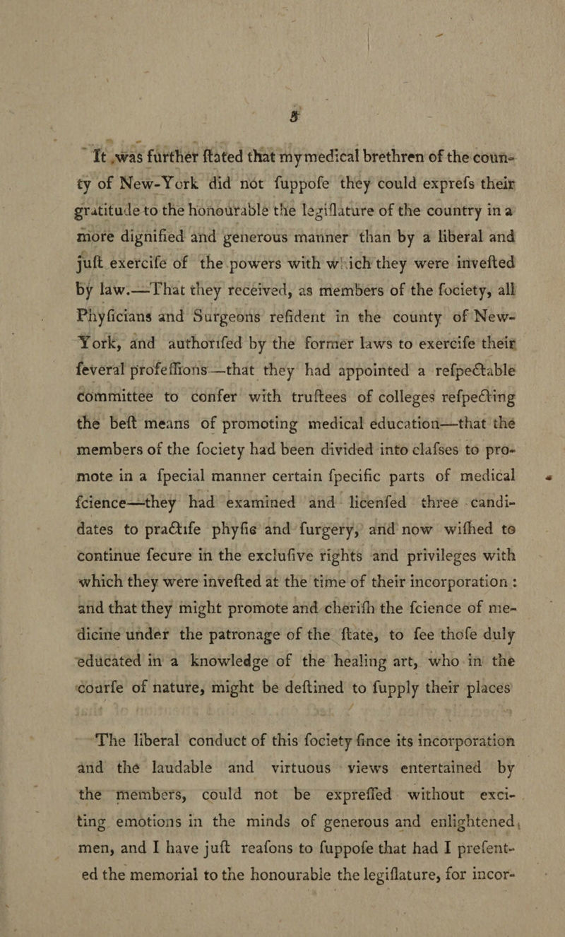 & : Te hs further fated that my medical brethren of the coun- ty of New-York did not fuppofe they could exprefs their gratitude to the honourable the leziflature of the country ina more dignified and generous manner than by a liberal and juft exercife of the powers with which they were invefted by law.—That they received, as members of the fociety, all Phyficians and Surgeons refident in the county of New- York, and authorifed by the former laws to exercife their feveral profeflions—that they had appointed a refpe€table committee to confer with truftees of colleges refpecting the beft means of promoting medical education—that the members of the fociety had been divided into clafses to pro- mote in a fpecial manner certain fpecific parts of medical fcience—they had ‘examined ‘and licenfed | three -candi- dates to practife phyfie and furgery, and now withed te continue fecure in the exclufive rights and privileges with which they were invefted at the time of their incorporation : and that they might promote and cherifh the fcience of me- dicine under the patronage of the ftate, to fee thofe duly educated in a knowledge of the healing art, who in the éoarle of nature, might be deftined to fupply their places The liberal conduct of this fociety fince its incorporation and the laudable and virtuous ‘views entertained by the members, could not be expreffed. without exci-. ting emotions in the minds of generous and enlightened, men, and I have juft reafons to fuppofe that had I prefent- ed the memorial to the honourable the legiflature, for incor-