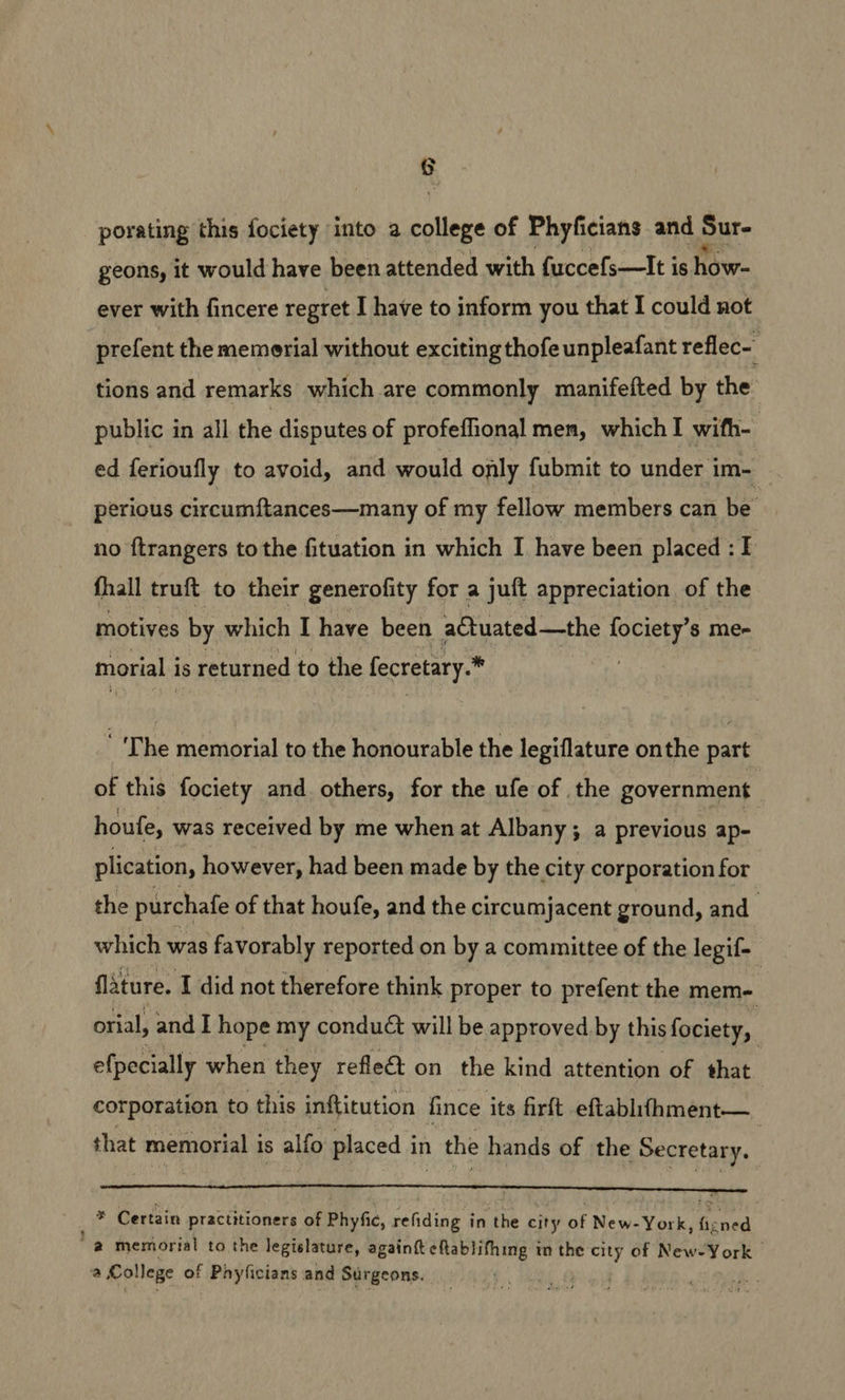 ¢ porating this fociety into a college of Phyficians and Sur- geons, it would have been attended with fuccefs—It is how- ever with fincere regret I have to inform you that I could not prefent the memerial without exciting thofe unpleafant reflec- tions and remarks which are commonly manifefted by the public in all the disputes of profeflional men, which I wifh- ed ferioufly to avoid, and would only fubmit to under im- perious circumftances—many of my fellow members can be no ftrangers to the fituation in which I have been placed : I fhall truft to their generofity for a juft appreciation of the motives by which I have been a€tuated—the fociety’s me- morial i is returned to the fecretary.* ‘The memorial to the honourable the legiflature onthe part of this fociety and others, for the ufe of the government houfe, was received by me when at Albany; a previous ap- plication, however, had been made by the city corporation for the purchafe of that houfe, and the circumjacent ground, and_ which was favorably reported on by a committee of the legif- lature. 1 did not therefore think proper to prefent the mem- | orial, and I hope my conduct will be approved by this fociety, | efpecially when they reflet on the kind attention of that corporation to this inftitution fince its firft eftablifhment— that memorial is alfo placed in the hands of the Secretary. : — _* Certain practitioners of Phyfic, refiding in the city Of New: York ened @ memorial to the legislature, againft eftablithing im the city of New-York | a College of Pnyficians and Surgeons.