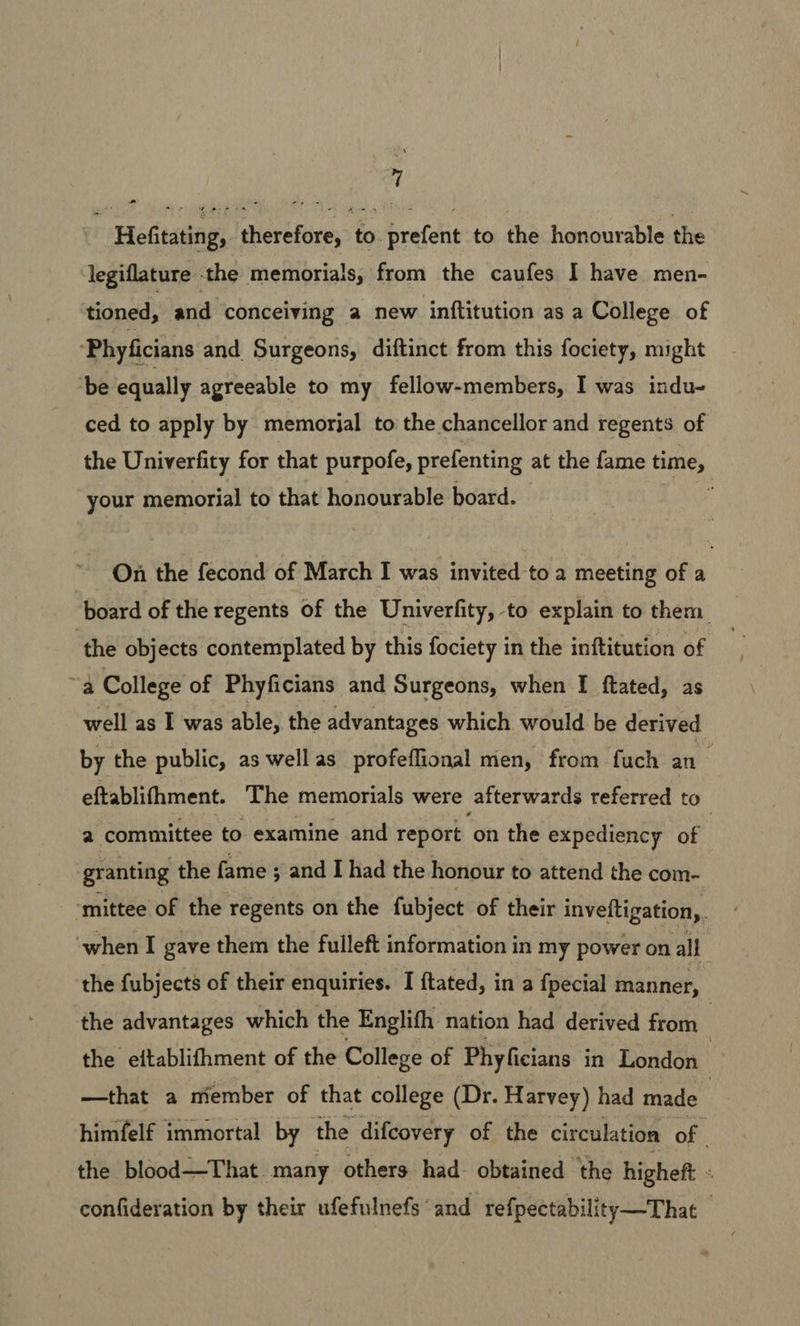 Hefitating, therefore, to prefent to the honourable the legiflature the memorials, from the caufes I have men- tioned, and conceiving a new inftitution as a College of Phyficians and Surgeons, diftinct from this fociety, might ‘be equally agreeable to my fellow-members, I was indu- ced to apply by memorjal to the chancellor and regents of the Univerfity for that purpofe, prefenting at the fame time, your memorial to that honourable board. ; On the fecond of March I was invited to a meeting of a board of the regents of the Univerfity, to explain to them ‘the objects contemplated by this fociety in the inftitution of | ~a College of Phyficians and Surgeons, when [I ftated, as well as I was able, the advantages which would be derived by the public, as well as profeflional men, from fuch an eftablifhment. The memorials were afterwards referred to 2 committee to examine and report on the expediency of granting the fame ; and I had the honour to attend the com- ‘mittee of the regents on the fubject of their inveftigation,, ‘when I gave them the fulleft information in my power on all the fubjects of their enquiries. I ftated, in a fpecial manner, the advantages which the Englifh nation had derived from 3 the eftablifhment of the College of Phyficians in London —that a member of that college (Dr. Harvey) had made | himfelf immortal by the difcovery of the circulation of the blood—That. many others had. obtained the higheft 4 confideration by their ufefulnefs and refpectability—That
