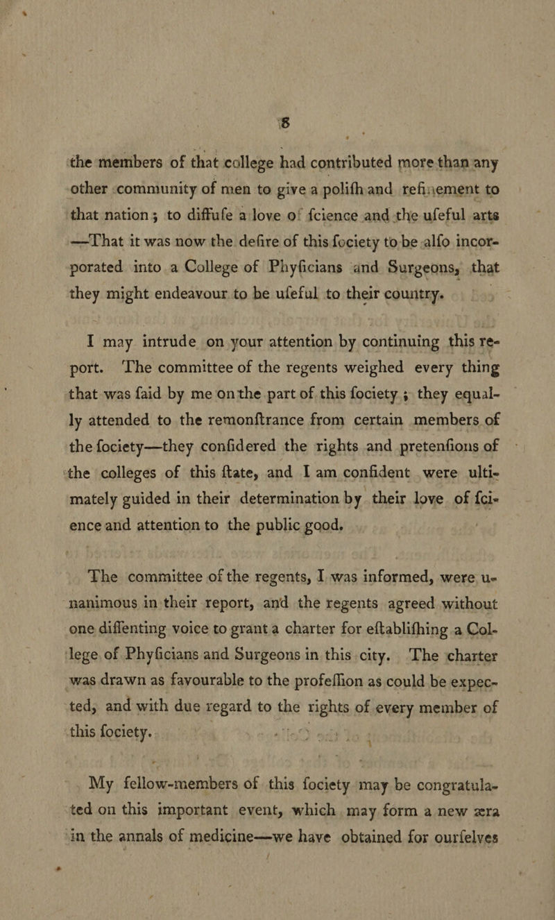 the members of that college had contributed more than any other community of men to give a polith and refisjement to that nation; to diffufe a love of fcience and the ufeful arts —That it was now the defire of this fociety to-be alfo incor- porated into a College of Phyficians and Surgeons, that they might endeavour to be uleful to their country. i hes I may intrude on your attention by continuing this re- port. ‘The committee of the regents weighed every thing that was faid by me onthe part of this fociety ; they equal- ly attended to the remonftrance from certain members of the fociety—they confidered the rights and pretenfions of ‘the colleges of this ftate, and Iam confident were ulti- mately guided in their determination by their love of {ci- ence and attention to the public good. The committee of the regents, I was informed, were u- ‘nanimous in their report, and the regents agreed without one diflenting voice to grant a charter for eftablifhing a Col- ‘lege of Phyficians and Surgeons in this city. The charter was drawn as favourable to the profeflion as could be expec- ted, and with due regard to the rights of every member of this fociety. Hae rt My fellow-members of this fociety may be congratula- ted on this important event, which may form a new xra ‘in the annals of medicine—we have obtained for ourfelves