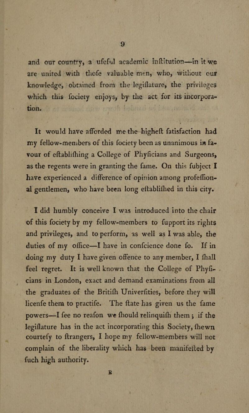 and our country, a ufeful academic inftitution—in it we are united with thofe valuable men, who, without our knowledge, obtained from the legiflature, the privileges which this fociety enjoys, by the act for its incorpora- tion. It would have afforded me the-higheft fatisfaction had my fellow-members of this fociety been as unanimous ia fa- vour of eftablifhing a College of Phyficians and Surgeons, as the regents were in granting the fame. On this fubject I have experienced a difference of opinion among profeffion- al gentlemen, who have been long eftablifhed in this city. I did humbly conceive I was introduced into the chair of this fociety by my fellow-members to fupport its rights and privileges, and to perform, as well as I was able, the duties of my office—I have in confcience done fo. If in doing my duty I have given offence to any member, I fhall feel regret. It is well known that the College of Phyfi- - cians in London, exact and demand examinations from all the graduates of the Britifh Univerfities, before they will licenfe them to practife. ‘The ftate has given us the fame : powers—I fee no reafon we fhould relinquifh them; if the legiflature has in the act incorporating this Society, fhewn courtefy to ftrangers, I hope my fellow-members will not complain of the liberality which has been manifeited by fuch high authority.