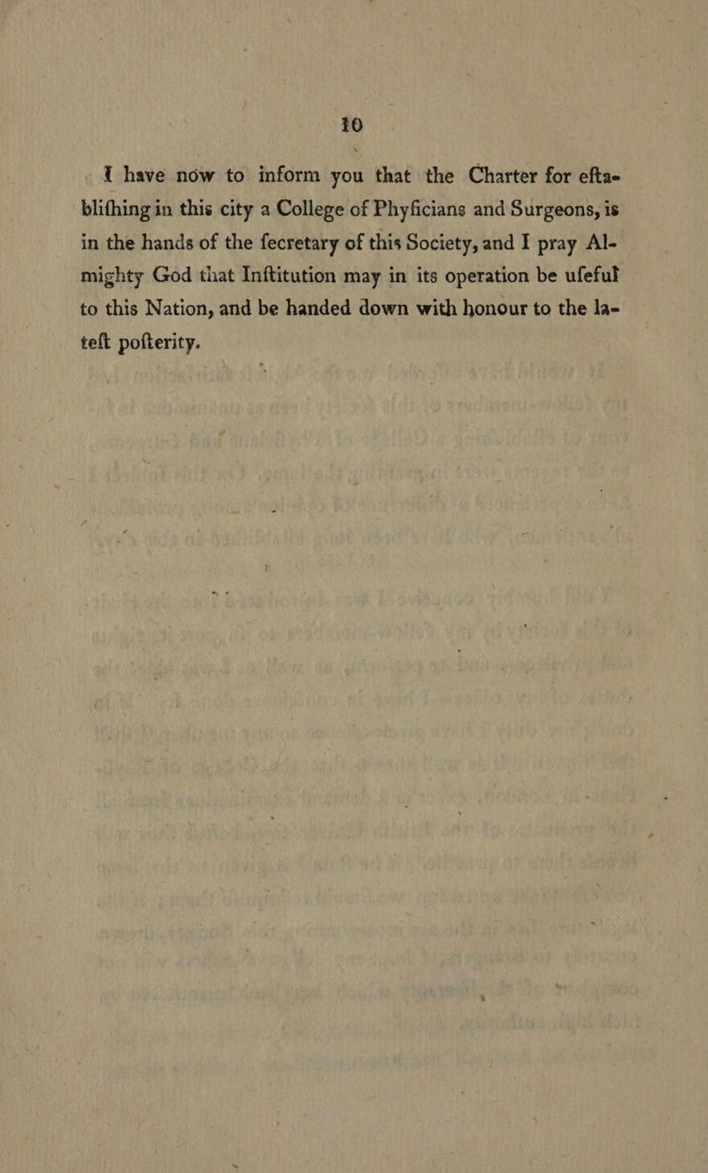 { have now to inform you that the Charter for efta- blifhing in this city a College of Phyficians and Surgeons, is in the hands of the fecretary of this Society, and I pray Al- mighty God that Inftitution may in its operation be ufeful to this Nation, and be handed down with honour to the la- teft pofterity.