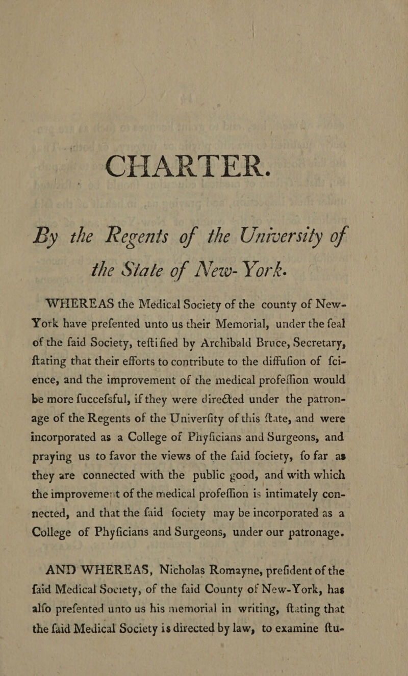 By the Regents of the University of the State of New-York. WHEREAS the Medical Society of the county of New- York have prefented unto us their Memorial, under the feal of the faid Society, teftified by Archibald Bruce, Secretary, ftating that their efforts to contribute to the diffufion of fci- ence, and the improvement of the medical profeflion would be more fuccefsful, if they were dire€ted under the patron- age of the Regents of the Univerfity of this ftate, and were incorporated as a College of Phyficians and Surgeons, and praying us to favor the views of the faid fociety, fo far as they are connected with the public good, and with which the improvement of the medical profeffion is intimately con- nected, and that the faid fociety may be incorporated as a College of Phyficians and Surgeons, under our patronage. AND WHEREAS, Nicholas Romayne, prefident of the. faid Medical Soviety, of the faid County of New-York, has alfo prefented unto us his memorial in writing, ftating that the faid Medical Society is directed by law, to examine ftu-
