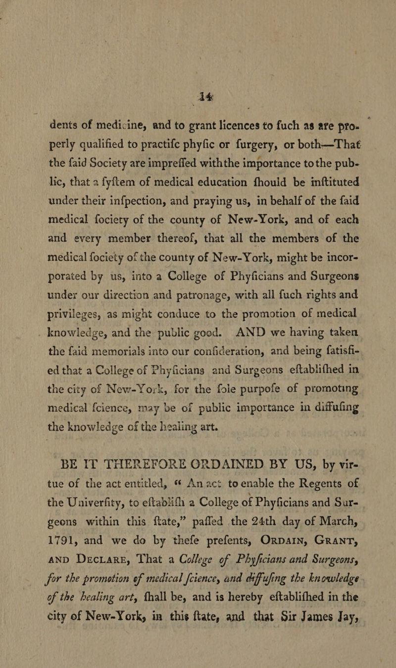 Ak dents of medicine, and to grant licences to fuch as are pro. _ perly qualified to practife phyfic or furgery, or both—That the faid Society are impreffed withthe importance tothe pub- lic, that 2 fyftem of medical education fhould be inftituted under their infpection, and praying us, in behalf of the faid medical fociety of the county of New-York, and of each and every member thereof, that all the members of the medical fociety of the county of New-York, might be incor- porated by us, into a College of Phyficians and Surgeons under our direction and patronage, with all fuch rights and privileges, as might conduce to the promotion of medical | knowledge, and the public good. AND we having taken the faid memorials into our confideration, and being fatisfi- ed that a College of Phyficians and Surgeons eftablifhed in the city of New-York, for the fole purpofe of promoting medical {cience, may be of public importance in diffufing the knowledge of the healing art. BE IT THEREFORE ORDAINED BY US, by vir- tue of the act entitled, « Anact toenable the Regents of the Univerfity, to eftablifh a College of Phyficians and Sur- geons within this flate,” pafled the 24th day of March, 1791, and we do by thefe prefents, Orpain, GRANT, anD Deciare, That a College of Phyficians and Surgeons, for the promotion of medical [cience, and diffufing the knowledge of the healing art, thall be, and is hereby eftablifhed in the city of New-York, in this ftate, and that Sir James Jay,