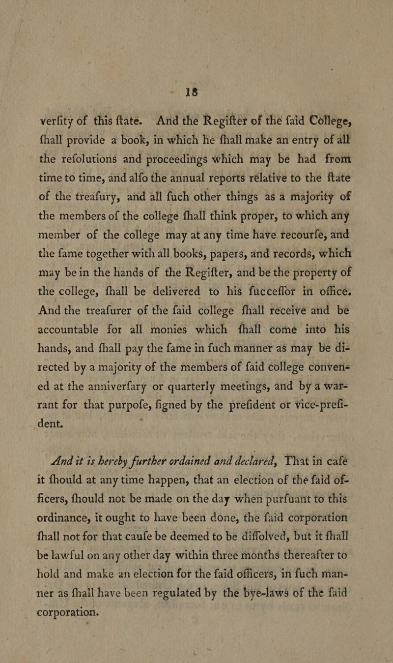 verlity of this ftate. And the Regifter of the faid College, fhall provide a book, in which he fhall make an entry of all the refolutions and proceedings which may be had from time to time, and alfo the annual reports rélative to the ftate of the treafury, and all fuch other things as a majority of the members of the college fhall think proper, to which any member of the college may at any time have recourfe, and the fame together with all books, papers, and records, which may bein the hands of the Regifter, and be the property of the college, fhall be delivered to his fucceflor in office. And the treafurer of the faid college fhall receive and bé accountable for all monies which fhall come into his hands, and fhall pay the fame in fuch manner as may be di- rected by a majority of the members of faid college converis ed at the anniverfary or quarterly meetings, and by a war- rant for that purpofe, figned by the prefident or vice-prefi- dent. , And it is hereby further ordained and declavéd, That in café it fhould at any time happen, that an election of the faid of- ficers, fhould not be made on the day when purfuant to this ordinance, it ought to have been done, the faid corporation fhall not for that caufe be deemed to be diffolved, but it fhall be lawful on any other day within three months thereafter to hold and make an election for the faid officers, in fuch man- ner as fhail have been regulated by the bye-laws of the faid _ corporation.