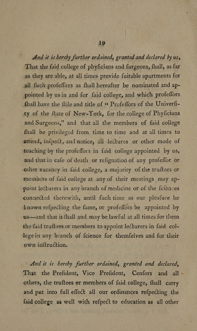 Ag And it is hereby further ordained, granted and declared by us, That the faid college of phyficians and furgeons, fhall, as far as they are able, at all times provide fuitable apartments for all fuch profeffors as fhall hereafter be nominated and ap- pointed by usin and for faid college, and which profeflors Ahall have the ftile and title of « Profeffors of the Univerfi- ty of the ftate of New-York, for the college of Phyfictans and Surgeons,” and that all the members of faid college fhall be privileged from time to time and at all times to attend, infpect, and notice, all lectures or other mode of teaching by the profeffors in faid college appointed by us, and that in cafe of death or refignation of any profeflor or other vacancy in faid college, a majority of the truftees or members of faid college at any of their meetings may ap- point leturers in any branch of medicine or of the f{ciences —conneéted therewith, until fuch time as our pleafure be known refpecting the fame, or profeflors be appointed by us—and that it fhall and may be lawful at all times for them the faid truftees or members to appoint lecturers in faid col- lege in any branch of fcience for themfelves and for their own inftruction. And it is hereby further ordained, granted and declared, That the Prefident, Vice Prefident, Cenfors and all others, the truftees or members of faid college, thall carry and put into full effect all our ordinances refpeCting the faid college as well with refpect to education as all other y