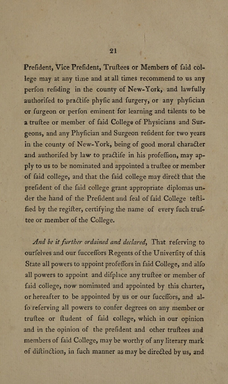 Prefident, Vice Prefident, Truftees or Members of faid col- lege may at any time and at all times recommend to us any perfon refiding in the county of New-York, and lawfully authorifed to practife phyfic and furgery, or any phyfician or furgeon or perfon eminent for learning and talents to be a truftee or member of faid College of Physicians and Sur- geons, and any Phyfician and Surgeon refident for two years in the county of New-York, being of good moral character and authorifed by law to practife in his profeflion, may ap- ply to us to be nominated and appointed a truftee or member of faid college, and that the faid college may direct that the prefident of the faid college grant appropriate diplomas un- der the hand of the Prefident and feal of faid College tefti- fied by the regifter, certifying the name of every fuch truf- tee or member of the College. And be it further ordained and declared, That referving to ourfelves and our fucceflors Regents of the Univerfity of this State all powers to appoint profeffors in faid College, and alfo all powers to appoint and difplace any truftee or member of faid college, now nominated and appointed by this charter, or hereafter to be appointed by us or our fuccffors, and al- fo referving all powers to confer degrees on any member or truftee or ftudent of faid college, which in our opinion and in the opinion of the prefident and other truftees and members of faid College, may be worthy of any literary mark of diftinction, in fuch manner as may be directed by us, and