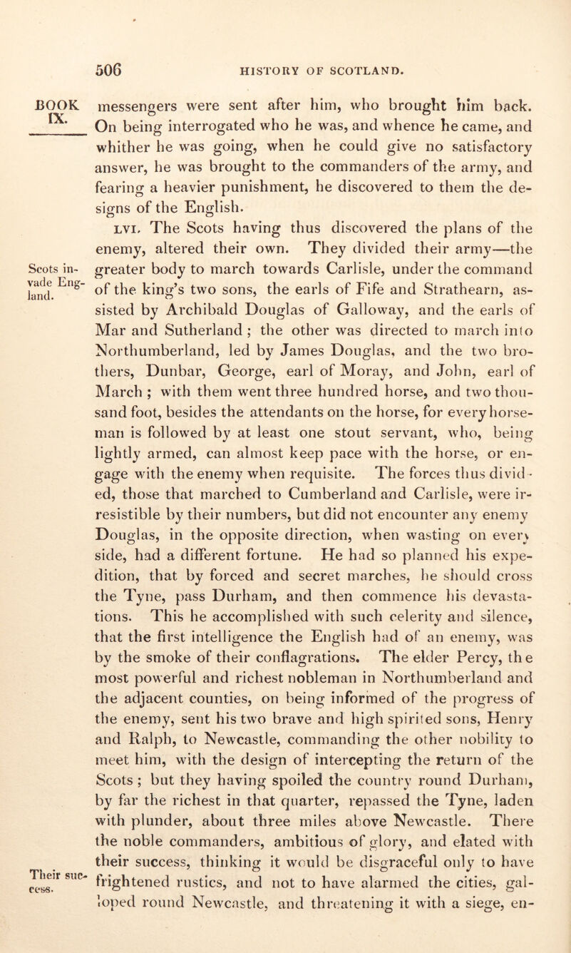 BOOK IX. Scots in- vade Eng- land. Their suc- cess. messengers were sent after him, who brought him back. On being interrogated who he was, and whence he came, and whither he was going, when he could give no satisfactory answer, he was brought to the commanders of the army, and fearing a heavier punishment, he discovered to them the de- signs of the English. lvi. The Scots having thus discovered the plans of the enemy, altered their own. They divided their army—the greater body to march towards Carlisle, under the command of the king’s two sons, the earls of Fife and Strathearn, as- sisted by Archibald Douglas of Galloway, and the earls of Mar and Sutherland ; the other was directed to march into Northumberland, led by James Douglas, and the two bro- thers, Dunbar, George, earl of Moray, and John, earl of March ; with them went three hundred horse, and two thou- sand foot, besides the attendants on the horse, for every horse- man is followed by at least one stout servant, who, being lightly armed, can almost keep pace with the horse, or en- gage with the enemy when requisite. The forces thus divid - ed, those that marched to Cumberland and Carlisle, were ir- resistible by their numbers, but did not encounter any enemy Douglas, in the opposite direction, when wasting on ever) side, had a different fortune. He had so planned his expe- dition, that by forced and secret marches, he should cross the Tyne, pass Durham, and then commence his devasta- tions. This he accomplished with such celerity and silence, that the first intelligence the English had of an enemy, was by the smoke of their conflagrations. The elder Percy, the most powerful and richest nobleman in Northumberland and the adjacent counties, on being informed of the progress of the enemy, sent his two brave and high spirited sons, Henry and Ralph, to Newcastle, commanding the other nobility to meet him, with the design of intercepting the return of the Scots ; but they having spoiled the country round Durham, by far the richest in that quarter, repassed the Tyne, laden with plunder, about three miles above Newcastle. There the noble commanders, ambitious of glory, and elated with their success, thinking it would be disgraceful only to have frightened rustics, and not to have alarmed the cities, gal- loped round Newcastle, and threatening it with a siege, en-