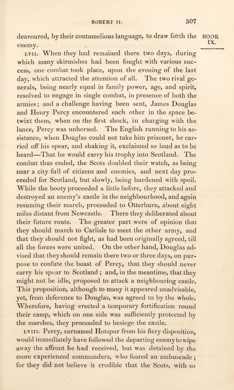 deavoured, by their contumelious language, to draw forth the enemy. lvii. When they had remained there two days, during which many skirmishes had been fought with various suc- cess, one combat took place, upon the evening of the last day, which attracted the attention of all. The two rival ge- nerals, being nearly equal in family power, age, and spirit, resolved to engage in single combat, in presence of both the armies; and a challenge having been sent, James Douglas and Henry Percy encountered each other in the space be- twixt them, when on the first shock, in charging with the lance, Percy was unhorsed. The English running to his as® sistance, when Douglas could not take him prisoner, he car«* ried off his spear, and shaking it, exclaimed so loud as to be heard—That he would carry his trophy into Scotland. The combat thus ended, the Scots doubled their watch, as being near a city full of citizens and enemies, and next day pro- ceeded for Scotland, but slowly, being burdened with spoil. While the booty proceeded a little before, they attacked and destroyed an enemy’s castle in the neighbourhood, and again resuming their march, proceeded to Otterburn, about eight miles distant from Newcastle. There they deliberated about their future route. The greater part were of opinion that they should march to Carlisle to meet the other army, and that they should not fight, as had been originally agreed, till all the forces were united. On the other hand, Douglas ad- vised that they should remain there two or three days, on pur- pose to confute the boast of Percy, that they should never carry his spear to Scotland ; and, in the meantime, that they might not be idle, proposed to attack a neighbouring castle. This proposition, although to many it appeared unadvisable, yet, from deference to Douglas, was agreed to by the whole. Wherefore, having erected a temporary fortification round their camp, which on one side was sufficiently protected by the marshes, they proceeded to besiege the castle. lviii. Percy, surnamed Hotspur from his fiery disposition, would immediately have followed the departing enemy to wipe away the affront he had received, but was detained by the more experienced commanders, who feared an ambuscade ; for they did not believe it credible that the Scots, with so BOOK IX.