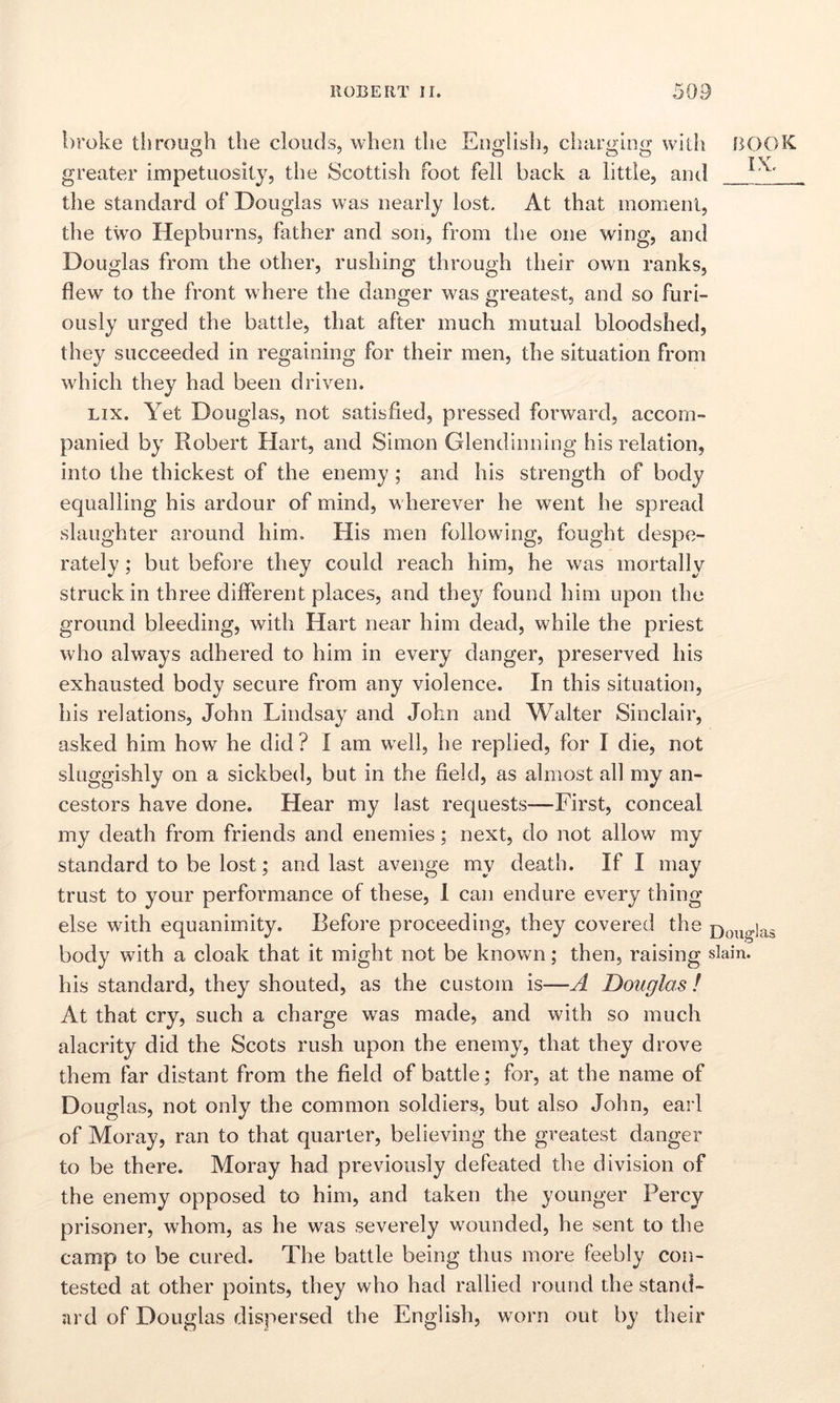 broke through the clouds, when the English, charging with greater impetuosity, the Scottish foot fell back a little, and the standard of Douglas was nearly lost. At that moment, the two Hepburns, father and son, from the one wing, and Douglas from the other, rushing through their own ranks, flew to the front where the danger was greatest, and so furi- ously urged the battle, that after much mutual bloodshed, they succeeded in regaining for their men, the situation from which they had been driven. lix. Yet Douglas, not satisfied, pressed forward, accom- panied by Robert Hart, and Simon Glendinning his relation, into the thickest of the enemy ; and his strength of body equalling his ardour of mind, wherever he went he spread slaughter around him. His men following, fought despe- rately ; but before they could reach him, he was mortally struck in three different places, and they found him upon the ground bleeding, with Hart near him dead, while the priest who always adhered to him in every danger, preserved his exhausted body secure from any violence. In this situation, his relations, John Lindsay and John and Walter Sinclair, asked him how he did? I am well, he replied, for I die, not sluggishly on a sickbed, but in the field, as almost all my an- cestors have done. Hear my last requests—First, conceal my death from friends and enemies; next, do not allow my standard to be lost; and last avenge my death. If I may trust to your performance of these, I can endure every thing else with equanimity. Before proceeding, they covered the body with a cloak that it might not be known; then, raising his standard, they shouted, as the custom is—A Douglas l At that cry, such a charge was made, and with so much alacrity did the Scots rush upon the enemy, that they drove them far distant from the field of battle; for, at the name of Douglas, not only the common soldiers, but also John, earl of Moray, ran to that quarter, believing the greatest danger to be there. Moray had previously defeated the division of the enemy opposed to him, and taken the younger Percy prisoner, whom, as he was severely wounded, he sent to the camp to be cured. The battle being thus more feebly con- tested at other points, they who had rallied round the stand- ard of Douglas dispersed the English, worn out by their